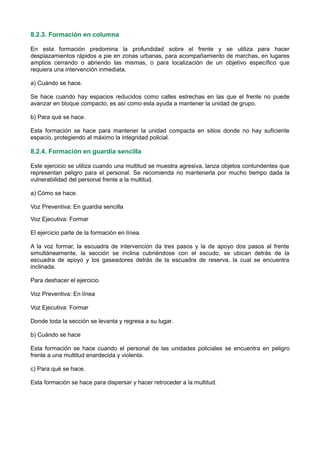 8.2.3. Formación en columna
En esta formación predomina la profundidad sobre el frente y se utiliza para hacer
desplazamientos rápidos a pie en zonas urbanas, para acompañamiento de marchas, en lugares
amplios cerrando o abriendo las mismas, o para localización de un objetivo específico que
requiera una intervención inmediata.
a) Cuándo se hace.
Se hace cuando hay espacios reducidos como calles estrechas en las que el frente no puede
avanzar en bloque compacto, es así como esta ayuda a mantener la unidad de grupo.
b) Para qué se hace.
Esta formación se hace para mantener la unidad compacta en sitios donde no hay suficiente
espacio, protegiendo al máximo la integridad policial.
8.2.4. Formación en guardia sencilla
Este ejercicio se utiliza cuando una multitud se muestra agresiva, lanza objetos contundentes que
representan peligro para el personal. Se recomienda no mantenerla por mucho tiempo dada la
vulnerabilidad del personal frente a la multitud.
a) Cómo se hace.
Voz Preventiva: En guardia sencilla
Voz Ejecutiva: Formar
El ejercicio parte de la formación en línea.
A la voz formar, la escuadra de intervención da tres pasos y la de apoyo dos pasos al frente
simultáneamente, la sección se inclina cubriéndose con el escudo, se ubican detrás de la
escuadra de apoyo y los gaseadores detrás de la escuadra de reserva, la cual se encuentra
inclinada.
Para deshacer el ejercicio
Voz Preventiva: En línea
Voz Ejecutiva: Formar
Donde toda la sección se levanta y regresa a su lugar.
b) Cuándo se hace
Esta formación se hace cuando el personal de las unidades policiales se encuentra en peligro
frente a una multitud enardecida y violenta.
c) Para qué se hace.
Esta formación se hace para dispersar y hacer retroceder a la multitud.
 