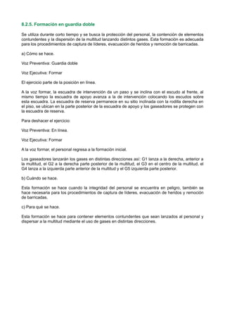 8.2.5. Formación en guardia doble
Se utiliza durante corto tiempo y se busca la protección del personal, la contención de elementos
contundentes y la dispersión de la multitud lanzando distintos gases. Esta formación es adecuada
para los procedimientos de captura de líderes, evacuación de heridos y remoción de barricadas.
a) Cómo se hace.
Voz Preventiva: Guardia doble
Voz Ejecutiva: Formar
El ejercicio parte de la posición en línea.
A la voz formar, la escuadra de intervención da un paso y se inclina con el escudo al frente, al
mismo tiempo la escuadra de apoyo avanza a la de intervención colocando los escudos sobre
esta escuadra. La escuadra de reserva permanece en su sitio inclinada con la rodilla derecha en
el piso, se ubican en la parte posterior de la escuadra de apoyo y los gaseadores se protegen con
la escuadra de reserva.
Para deshacer el ejercicio:
Voz Preventiva: En línea.
Voz Ejecutiva: Formar
A la voz formar, el personal regresa a la formación inicial.
Los gaseadores lanzarán los gases en distintas direcciones así: G1 lanza a la derecha, anterior a
la multitud, el G2 a la derecha parte posterior de la multitud, el G3 en el centro de la multitud, el
G4 lanza a la izquierda parte anterior de la multitud y el G5 izquierda parte posterior.
b) Cuándo se hace.
Esta formación se hace cuando la integridad del personal se encuentra en peligro, también se
hace necesaria para los procedimientos de captura de líderes, evacuación de heridos y remoción
de barricadas.
c) Para qué se hace.
Esta formación se hace para contener elementos contundentes que sean lanzados al personal y
dispersar a la multitud mediante el uso de gases en distintas direcciones.
 