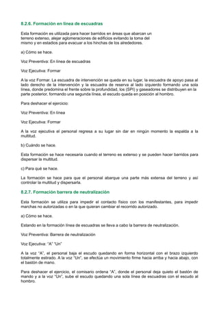 8.2.6. Formación en línea de escuadras
Esta formación es utilizada para hacer barridos en áreas que abarcan un
terreno extenso, alejar aglomeraciones de edificios evitando la toma del
mismo y en estadios para evacuar a los hinchas de los alrededores.
a) Cómo se hace.
Voz Preventiva: En línea de escuadras
Voz Ejecutiva: Formar
A la voz Formar. La escuadra de intervención se queda en su lugar, la escuadra de apoyo pasa al
lado derecho de la intervención y la escuadra de reserva al lado izquierdo formando una sola
línea, donde predomina el frente sobre la profundidad, los (SPI) y gaseadores se distribuyen en la
parte posterior, formando una segunda línea, el escudo queda en posición al hombro.
Para deshacer el ejercicio:
Voz Preventiva: En línea
Voz Ejecutiva: Formar
A la voz ejecutiva el personal regresa a su lugar sin dar en ningún momento la espalda a la
multitud.
b) Cuándo se hace.
Esta formación se hace necesaria cuando el terreno es extenso y se pueden hacer barridos para
dispersar la multitud.
c) Para qué se hace.
La formación se hace para que el personal abarque una parte más extensa del terreno y así
controlar la multitud y dispersarla.
8.2.7. Formación barrera de neutralización
Esta formación se utiliza para impedir el contacto físico con los manifestantes, para impedir
marchas no autorizadas o en la que quieran cambiar el recorrido autorizado.
a) Cómo se hace.
Estando en la formación línea de escuadras se lleva a cabo la barrera de neutralización.
Voz Preventiva: Barrera de neutralización
Voz Ejecutiva: “A” “Un”
A la voz “A”, el personal baja el escudo quedando en forma horizontal con el brazo izquierdo
totalmente estirado. A la voz “Un”, se efectúa un movimiento firme hacia arriba y hacia abajo, con
el bastón de mano.
Para deshacer el ejercicio, el comisario ordena “A”, donde el personal deja quieto el bastón de
mando y a la voz “Un”, sube el escudo quedando una sola línea de escuadras con el escudo al
hombro.
 