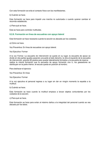 Con esta formación se evita el contacto físico con los manifestantes.
b) Cuándo se hace.
Esta formación se hace para impedir una marcha no autorizada o cuando quieran cambiar el
recorrido establecido.
c) Para qué se hace.
Esta se hace para controlar multitudes.
8.2.8. Formación en línea de escuadras con apoyo lateral
Esta formación se hace necesaria cuando la sección es atacada por los costados.
a) Cómo se hace.
Voz Preventiva: En línea de escuadras con apoyo lateral.
Voz Ejecutiva: Formar
A la voz Formar. La escuadra de intervención se queda en su lugar, la escuadra de apoyo se
divide en dos partes iguales pasando una parte al lado derecho, la otra al izquierdo de la escuadra
de intervención, girando 90 grados para quedar lateralmente formados y la escuadra de reserva
realiza la misma formación que la escuadra de apoyo formando una U, los gaseadores se
distribuyen en la parte interior, el escudo queda en posición al hombro.
Para deshacer el ejercicio:
Voz Preventiva: En línea
Voz Ejecutiva: Formar
A la voz ejecutiva el personal regresa a su lugar sin dar en ningún momento la espalda a la
multitud.
b) Cuándo se hace.
Esta formación se hace cuando la multitud empieza a lanzar objetos contundentes por los
costados de la sección.
c) Para qué se hace.
Esta formación se hace para evitar al máximo daños a la integridad del personal cuando se vea
atacado por los lados.
 