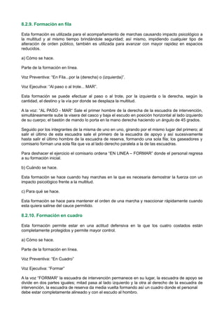 8.2.9. Formación en fila
Esta formación es utilizada para el acompañamiento de marchas causando impacto psicológico a
la multitud y al mismo tiempo brindándole seguridad; así mismo, impidiendo cualquier tipo de
alteración de orden público, también es utilizada para avanzar con mayor rapidez en espacios
reducidos.
a) Cómo se hace.
Parte de la formación en línea.
Voz Preventiva: “En Fila...por la (derecha) o (izquierda)”.
Voz Ejecutiva: “Al paso o al trote... MAR”.
Esta formación se puede efectuar al paso o al trote, por la izquierda o la derecha, según la
cantidad, el destino y la vía por donde se desplaza la multitud.
A la voz: “AL PASO - MAR“ Sale el primer hombre de la derecha de la escuadra de intervención,
simultáneamente sube la visera del casco y baja el escudo en posición horizontal al lado izquierdo
de su cuerpo; el bastón de mando lo porta en la mano derecha haciendo un ángulo de 45 grados.
Seguido por los integrantes de la misma de uno en uno, girando por el mismo lugar del primero; al
salir el último de esta escuadra sale el primero de la escuadra de apoyo y así sucesivamente
hasta salir el último hombre de la escuadra de reserva, formando una sola fila; los gaseadores y
comisario forman una sola fila que va al lado derecho paralela a la de las escuadras.
Para deshacer el ejercicio el comisario ordena “EN LINEA – FORMAR” donde el personal regresa
a su formación inicial.
b) Cuándo se hace.
Esta formación se hace cuando hay marchas en la que es necesaria demostrar la fuerza con un
impacto psicológico frente a la multitud.
c) Para qué se hace.
Esta formación se hace para mantener el orden de una marcha y reaccionar rápidamente cuando
esta quiera salirse del cauce permitido.
8.2.10. Formación en cuadro
Esta formación permite estar en una actitud defensiva en la que los cuatro costados están
completamente protegidos y permite mayor control.
a) Cómo se hace.
Parte de la formación en línea.
Voz Preventiva: “En Cuadro”
Voz Ejecutiva: “Formar”
A la voz “FORMAR“ la escuadra de intervención permanece en su lugar, la escuadra de apoyo se
divide en dos partes iguales; mitad pasa al lado izquierdo y la otra al derecho de la escuadra de
intervención, la escuadra de reserva da media vuelta formando así un cuadro donde el personal
debe estar completamente alineado y con el escudo al hombro.
 