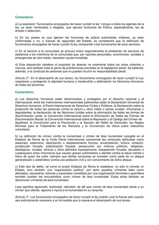 Comentario
a) La expresión “funcionarios encargados de hacer cumplir la ley” incluye a todos los agentes de la
ley, ya sean nombrados o elegidos, que ejercen funciones de Policía, especialmente, las de
arresto o detención.
b) En los países en que ejercen las funciones de policía autoridades militares, ya sean
uniformadas o no, o fuerzas de seguridad del Estado, se considerará que la definición de
funcionarios encargados de hacer cumplir la ley comprende a los funcionarios de esos servicios.
c) En el servicio a la comunidad se procura incluir especialmente la prestación de servicios de
asistencia a los miembros de la comunidad que, por razones personales, económicas, sociales o
emergencias de otra índole, necesitan ayuda inmediata.
d) Esta disposición obedece al propósito de abarcar no solamente todos los actos violentos y
nocivos, sino también toda la gama de prohibiciones previstas en la legislación penal. Se extiende,
además, a la conducta de personas que no pueden incurrir en responsabilidad penal.
Artículo 2°. En el desempeño de sus tareas, los funcionarios encargados de hacer cumplir la Ley
respetarán y protegerán la dignidad humana y mantendrán y defenderán los Derechos Humanos
de todas las personas.
Comentario:
a) Los Derechos Humanos están determinados y protegidos por el derecho nacional y el
internacional; entre los instrumentos internacionales pertinentes están la Declaración Universal de
Derechos Humanos, el Pacto Internacional de Derechos Civiles y Políticos, la Declaración sobre la
protección de todas las personas contra la tortura y otros tratos o penas crueles, inhumanos o
degradantes, la declaración de las Naciones Unidas sobre la eliminación de todas las formas de
discriminación racial, la Convención Internacional sobre la Eliminación de Todas las Formas de
Discriminación Racial, la Convención Internacional sobre la Represión y el Castigo del Crimen de
Apartheid, la Convención para la Prevención y la Sanción del Delito de Genocidio, las Reglas
Mínimas para el Tratamiento de los Reclusos y la Convención de Viena sobre relaciones
consulares.
b) La definición de crimen contra la humanidad o crimen de lesa humanidad recogida en el
Estatuto de Roma de la Corte Penal Internacional comprende las conductas tipificadas como
asesinato, exterminio, deportación o desplazamiento forzoso, encarcelación, tortura, violación,
prostitución forzada, esterilización forzada, persecución por motivos políticos, religiosos,
ideológicos, raciales, étnicos u otros definidos expresamente, desaparición forzada, secuestro o
cualesquiera actos inhumanos que causen graves sufrimientos o atenten contra la salud mental o
física de quien los sufre, siempre que dichas conductas se cometan como parte de un ataque
generalizado o sistemático contra una población civil y con conocimiento de dicho ataque.
c) Este tipo de delito, tal como el propio Estatuto de Roma lo establece, no solo lo comete un
Estado, sino también una “organización política”; por tanto aquellos crímenes tales como
atentados, secuestros, torturas y asesinatos cometidos por una organización terrorista o guerrillera
también pueden ser encuadrados como crimen de lesa humanidad. Estos actos también se
denominan crímenes de lesa humanidad.
Lesa significa agraviado, lastimado, ofendido: de allí que crimen de lesa humanidad aluda a un
crimen que ofende, agravia e injuria a la humanidad en su conjunto.
Artículo 3°. Los funcionarios encargados de hacer cumplir la ley podrán usar la fuerza sólo cuando
sea estrictamente necesario y en la medida que lo requiera el desempeño de sus tareas.
 