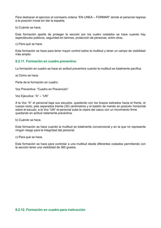Para deshacer el ejercicio el comisario ordena “EN LINEA – FORMAR” donde el personal regresa
a la posición inicial sin dar la espalda.
b) Cuándo se hace.
Esta formación aparte de proteger la sección por los cuatro costados se hace cuando hay
espectáculos públicos, seguridad en tarimas, protección de personas, entre otras.
c) Para qué se hace.
Esta formación se hace para tener mayor control sobre la multitud y tener un campo de visibilidad
más amplio.
8.2.11. Formación en cuadro preventivo
La formación en cuadro se hace en actitud preventiva cuando la multitud es totalmente pacífica.
a) Cómo se hace.
Parte de la formación en cuadro.
Voz Preventiva: “Cuadro en Prevención”
Voz Ejecutiva: “A” – “UN”
A la Voz “A” el personal baja sus escudos, quedando con los brazos estirados hacia el frente, el
cuerpo recto, pies separados treinta (30) centímetros y el bastón de mando en posición horizontal
sobre el escudo, a la Voz “UN” el personal sube la visera del casco con un movimiento firme
quedando en actitud netamente preventiva.
b) Cuándo se hace.
Esta formación se hace cuando la multitud es totalmente convencional y en la que no represente
ningún riesgo para la integridad del personal.
c) Para qué se hace.
Esta formación se hace para controlar a una multitud desde diferentes costados permitiendo con
la sección tener una visibilidad de 360 grados.
8.2.12. Formación en cuadro para instrucción
 
