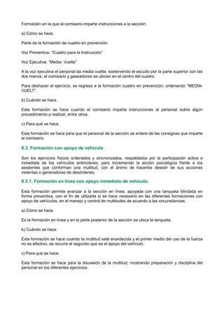 Formación en la que el comisario imparte instrucciones a la sección.
a) Cómo se hace.
Parte de la formación de cuadro en prevención.
Voz Preventiva: “Cuadro para la Instrucción”
Voz Ejecutiva: “Media- Vuelta”
A la voz ejecutiva el personal da media vuelta, sosteniendo el escudo por la parte superior con las
dos manos; el comisario y gaseadores se ubican en el centro del cuadro.
Para deshacer el ejercicio, se regresa a la formación cuadro en prevención, ordenando “MEDIA-
VUELT”.
b) Cuándo se hace.
Esta formación se hace cuando el comisario imparta instrucciones al personal sobre algún
procedimiento a realizar, entre otros.
c) Para qué se hace.
Esta formación se hace para que el personal de la sección se entere de las consignas que imparte
el comisario.
8.3. Formación con apoyo de vehículo
Son los ejercicios físicos ordenados y sincronizados, respaldados por la participación activa e
inmediata de los vehículos antimotines, para incrementar la acción psicológica frente a los
asistentes que conforman una multitud, con el ánimo de hacerlos desistir de sus acciones
violentas o generadoras de desórdenes.
8.3.1. Formación en línea con apoyo inmediato de vehículo.
Esta formación permite avanzar a la sección en línea, apoyada con una tanqueta blindada en
forma preventiva, con el fin de utilizarla si se hace necesario en las diferentes formaciones con
apoyo de vehículos, en el manejo y control de multitudes de acuerdo a las circunstancias.
a) Cómo se hace.
Es la formación en línea y en la parte posterior de la sección se ubica la tanqueta.
b) Cuándo se hace.
Esta formación se hace cuando la multitud esté enardecida y el primer medio del uso de la fuerza
no es efectivo, se recurre al segundo que es el apoyo del vehículo.
c) Para qué se hace.
Esta formación se hace para la disuasión de la multitud, mostrando preparación y disciplina del
personal en los diferentes ejercicios.
 
