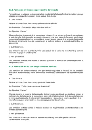 8.3.2. Formación en línea con apoyo central de vehículo
Formación que es utilizada en lugares amplios, mostrando la fortaleza frente a la multitud y siendo
utilizada como segundo recurso en el uso gradual de la fuerza.
a) Cómo se hace.
Parte de la formación en línea con apoyo inmediato de vehículo.
Voz Preventiva: “En línea con apoyo central de vehículo”
Voz Ejecutiva: “Formar”
A la voz ejecutiva el personal de la escuadra de intervención se ubicará en línea de escuadras en
la parte derecha de la tanqueta, la escuadra de apoyo irá al lado izquierdo formando una línea de
escuadras y los gaseadores irán uno detrás de otro en la parte trasera de la tanqueta, la escuadra
de reserva formará una línea de escuadras en la parte de atrás de la tanqueta cubriendo a los
gaseadores.
b) Cuándo se hace.
Esta formación se hace cuando el primer uso gradual de la fuerza no es suficiente y se hace
necesario el apoyo de una tanqueta.
c) Para qué se hace.
Esta formación se hace para mostrar la fortaleza y disuadir la multitud que pretenda perturbar la
tranquilidad pública.
8.3.3. Formación en fila con apoyo central de vehículo
Esta formación en primera instancia sirve para brindar seguridad al vehículo por los costados,
avanzar de manera rápida y hacer remoción de escombros y barricadas en los taponamientos de
vías.
a) Cómo se hace.
Parte de la formación en línea con apoyo central de vehículo.
Voz Preventiva: “En fila con apoyo central de vehículo”
Voz Ejecutiva: “Formar”
A la voz ejecutiva el personal de la escuadra de intervención se ubicará uno detrás de otro en la
parte derecha de la tanqueta, la escuadra de apoyo irá al lado izquierdo de la tanqueta haciendo
lo mismo que la escuadra de intervención los gaseadores y escuadra de reserva quedarán de la
misma forma que en la formación en línea con apoyo central de vehículos.
b) Cuándo se hace.
Esta formación se hace cuando se necesite avanzar con mayor rapidez, y evitando daños en los
costados de la tanqueta.
c) Para qué se hace.
Esta formación se hace para avanzar, remover escombros y barricadas y evitar daños en
los laterales de la tanqueta.
 
