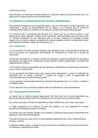 c) Para qué se hace.
Esta formación se hace para brindarle protección y atención médica al policial cuando sufre una
lesión que le impida continuar con el procedimiento.
10. Utilización y descripción de los vehículos antidisturbios
Son vehículos blindados contra proyectiles bélicos, cuyo fin primordial es brindar seguridad a los
uniformados y apoyar los procedimientos que se realicen. Los vehículos para el control de
multitudes deben actuar en conjunto con el personal, brindándose mutuamente seguridad.
Los vehículos para el transporte del personal, son livianos por ser de menor tamaño, lo que
permite tener mayor agilidad y rapidez en las reacciones, están diseñados para acomodar hasta
17 hombres equipados con sus elementos para el servicio, incluyendo al operador, quienes
viajarán de una manera segura, cumpliendo las normas exigidas (cinturón de seguridad, puesto
personalizado, extintores, salidas de emergencia, etc.).
10.1. Conducción.
a) La conducción de estos vehículos pesados está delegada única y exclusivamente al personal
que se encuentre con autorización del Ministerio de Transporte por medio de la licencia de
conducción.
b) Que sea capacitado en el manejo y control de multitudes y posea el certificado de idoneidad y
autorización por parte de la coordinación de escuadrones móviles antidisturbios o comisario del
Departamento de Policía.
c) El conductor será el responsable del uso adecuado y efectuará las coordinaciones necesarias
para su buen mantenimiento.
d) Los operadores del sistema lanza agua deben recibir capacitación y poseer el certificado de
idoneidad para el manejo, utilización y cuidado del equipo y será el responsable del
funcionamiento de los mecanismos que posee.
e) Los operarios actuarán bajo órdenes del comisario del procedimiento, no lo harán a voluntad o
a iniciativa propia.
f) En la ejecución de los servicios se deben ceñir a lo estipulado en cada procedimiento.
10.2. Características del vehículo.
a) Cuenta con un sistema especial denominado Ron flat (rodar con la llanta desinflada), que
permite el desplazamiento hasta de 15 kilómetros para salir de la zona y reparar el daño.
b) La pintura de estos vehículos es retardante al fuego (antillama) de color negro mate opaco.
c) Están equipadas con un sistema de pala tipo bulldozer, con una capacidad de remover
escombros o barricadas de hasta 5 toneladas.
d) Cuentan con unos orificios ubicados a los costados y frente del vehículo para el lanzamiento de
gases por medio del fusil lanza gases.
e) El peso del vehículo oscila entre 10 a 28 toneladas dependiendo de su tipo, almacenamiento
de agua y tamaño.
f) Algunos modelos poseen el sistema manual y otro electro neumático en sus puertas que ofrecen
un embarque y desembarque rápido.
 