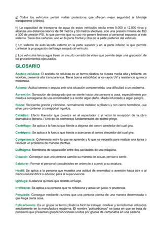 g) Todos los vehículos portan mallas protectoras que ofrecen mejor seguridad al blindaje
transparente (vidrios).
h) La capacidad de transporte de agua de estos vehículos oscila entre 5.000 a 12.000 litros y
alcanza una distancia teórica de 80 metros y 50 metros efectivos, con una presión mínima de 150
a 300 de presión PSI, lo que permite que su uso no genere lesiones al personal expuesto a este
sistema. Tiene dos cañones: uno en la parte frontal y otro en la parte posterior del vehículo.
i) Un sistema de auto lavado externo en la parte superior y en la parte inferior, lo que permite
controlar la propagación del fuego arrojado al vehículo.
j) Los vehículos lanza agua traen un circuito cerrado de video que permite dejar una grabación de
los procedimientos ejecutados.
GLOSARIO
Acetato celulosa: El acetato de celulosa es un termo plástico de dureza media alta y brillante, es
incoloro, presenta alta transparencia. Tiene buena estabilidad a los rayos UV y resistencia química
moderada.
Aplomo: Actitud serena y segura ante una situación comprometida, una dificultad o un problema.
Aprensión: Sensación de desagrado que se siente hacia una persona o cosa, especialmente por
miedo a contagiarse de una enfermedad o a recibir algún daño. Miedo infundado a algún peligro.
Bidón: Recipiente grande y cilíndrico, normalmente metálico o plástico y con cierre hermético, que
sirve para contener o transportar líquidos.
Catártico: Efecto liberador que provoca en el espectador o el lector la recepción de la obra
dramática o literaria. / Uno de los elementos fundamentales del teatro griego.
Centrífugo: Se aplica a la fuerza que tiende a alejarse del centro alrededor del cual gira.
Centrípeto: Se aplica a la fuerza que tiende a acercarse al centro alrededor del cual gira.
Competencia: Coherencia entre lo que se aprende y lo que se necesita para realizar una tarea o
resolver un problema de manera efectiva.
Diafragma: Membrana de separación entre dos cavidades de una máquina.
Disuadir: Conseguir que una persona cambie su manera de actuar, pensar o sentir.
Estaturar: Formar el personal colocándoles en orden de a cuerdo a su estatura.
Hostil: Se aplica a la persona que muestra una actitud de enemistad o aversión hacia otra o al
medio natural difícil o adverso para la supervivencia.
Ignífuga: Sustancia química que retarda el fuego.
Irreflexivo: Se aplica a la persona que no reflexiona y actúa sin juicio ni prudencia.
Persuadir: Conseguir mediante razones que una persona piense de una manera determinada o
que haga cierta cosa.
Policarbonato: Es un grupo de termo plásticos fácil de trabajar, moldear y termoformar utilizados
ampliamente en la manufactura moderna. El nombre “policarbonato” se basa en que se trata de
polímeros que presentan grupos funcionales unidos por grupos de carbonatos en una cadena.
 
