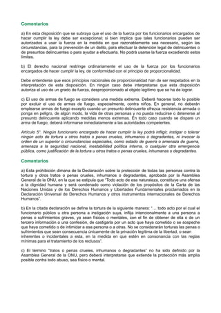 Comentarios
a) En esta disposición que se subraya que el uso de la fuerza por los funcionarios encargados de
hacer cumplir la ley debe ser excepcional; si bien implica que tales funcionarios pueden ser
autorizados a usar la fuerza en la medida en que razonablemente sea necesario, según las
circunstancias, para la prevención de un delito, para efectuar la detención legal de delincuentes o
de presuntos delincuentes o para ayudar a efectuarla. No podrá usarse la fuerza excediendo estos
límites.
b) El derecho nacional restringe ordinariamente el uso de la fuerza por los funcionarios
encargados de hacer cumplir la ley, de conformidad con el principio de proporcionalidad.
Debe entenderse que esos principios nacionales de proporcionalidad han de ser respetados en la
interpretación de esta disposición. En ningún caso debe interpretarse que esta disposición
autoriza el uso de un grado de fuerza, desproporcionado al objeto legítimo que se ha de lograr.
c) El uso de armas de fuego se considera una medida extrema. Deberá hacerse todo lo posible
por excluir el uso de armas de fuego, especialmente, contra niños. En general, no deberán
emplearse armas de fuego excepto cuando un presunto delincuente ofrezca resistencia armada o
ponga en peligro, de algún modo, la vida de otras personas y no pueda reducirse o detenerse al
presunto delincuente aplicando medidas menos extremas. En todo caso cuando se dispare un
arma de fuego, deberá informarse inmediatamente a las autoridades competentes.
Artículo 5°. Ningún funcionario encargado de hacer cumplir la ley podrá infligir, instigar o tolerar
ningún acto de tortura u otros tratos o penas crueles, inhumanos o degradantes, ni invocar la
orden de un superior o circunstancias especiales, como estado de guerra o amenaza de guerra,
amenaza a la seguridad nacional, inestabilidad política interna, o cualquier otra emergencia
pública, como justificación de la tortura u otros tratos o penas crueles, inhumanas o degradantes.
Comentarios
a) Esta prohibición dimana de la Declaración sobre la protección de todas las personas contra la
tortura y otros tratos o penas crueles, inhumanos o degradantes, aprobada por la Asamblea
General de la ONU, en la que se estipula que “Todo acto de esa naturaleza, constituye una ofensa
a la dignidad humana y será condenado como violación de los propósitos de la Carta de las
Naciones Unidas y de los Derechos Humanos y Libertades Fundamentales proclamados en la
Declaración Universal de Derechos Humanos y otros instrumentos internacionales de Derechos
Humanos”.
b) En la citada declaración se define la tortura de la siguiente manera: “… todo acto por el cual el
funcionario público u otra persona a instigación suya, inflija intencionalmente a una persona a
penas o sufrimientos graves, ya sean físicos o mentales, con el fin de obtener de ella o de un
tercero información o una confesión, de castigarla por un acto que haya cometido o se sospeche
que haya cometido o de intimidar a esa persona o a otras. No se considerarán torturas las penas o
sufrimientos que sean consecuencia únicamente de la privación legítima de la libertad, o sean
inherentes o incidentales a esta, en la medida en que estén en consonancia con las reglas
mínimas para el tratamiento de los reclusos”.
c) El término “tratos o penas crueles, inhumanos o degradantes” no ha sido definido por la
Asamblea General de la ONU, pero deberá interpretarse que extiende la protección más amplia
posible contra todo abuso, sea físico o mental.
 