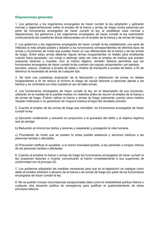 Disposiciones generales
1. Los gobiernos y los organismos encargados de hacer cumplir la ley adoptarán y aplicarán
normas y reglamentaciones sobre el empleo de la fuerza y armas de fuego contra personas por
parte de funcionarios encargados de hacer cumplir la ley, al establecer esas normas y
disposiciones, los gobiernos y los organismos encargados de hacer cumplir la ley examinarán
continuamente las cuestiones éticas relacionadas con el empleo de la fuerza y de armas de fuego.
2. Los gobiernos y los organismos encargados de hacer cumplir la ley establecerán una serie de
métodos lo más amplia posible y dotarán a los funcionarios correspondientes de distintos tipos de
armas y municiones de modo que puedan hacer un uso diferenciado de la fuerza y de las armas
de fuego. Entre estas armas deberían figurar armas incapacitantes no letales para emplearlas
cuando fuera apropiado, con miras a restringir cada vez más el empleo de medios que puedan
ocasionar lesiones o muertes. Con el mismo objetivo, también debería permitirse que los
funcionarios encargados de hacer cumplir la ley cuenten con equipo autoprotector; por ejemplo,
escudos, cascos, chalecos a prueba de balas y medios de transporte a prueba de balas, a fin de
disminuir la necesidad de armas de cualquier tipo.
3. Se hará una cuidadosa evaluación de la fabricación y distribución de armas no letales
incapacitantes a fin de reducir al mínimo el riesgo de causar lesiones a personas ajenas a los
hechos y se controlará con todo cuidado el uso de tales armas.
4. Los funcionarios encargados de hacer cumplir la ley, en el desempeño de sus funciones,
utilizarán en la medida de lo posible medios no violentos antes de recurrir al empleo de la fuerza y
de armas de fuego. Podrán utilizar la fuerza y armas de fuego solamente cuando otros medios
resulten ineficaces o no garanticen de ninguna manera el logro del resultado previsto.
5. Cuando el empleo de las armas de fuego sea inevitable, los funcionarios encargados de hacer
cumplir la ley:
a) Ejercerán moderación y actuarán en proporción a la gravedad del delito y al objetivo legítimo
que se persiga.
b) Reducirán al mínimo los daños y lesiones y respetarán y protegerán la vida humana.
c) Procederán de modo que se presten lo antes posible asistencia y servicios médicos a las
personas heridas o afectadas.
d) Procurarán notificar lo sucedido, a la menor brevedad posible, a los parientes o amigos íntimos
de las personas heridas o afectadas.
6. Cuando al emplear la fuerza o armas de fuego los funcionarios encargados de hacer cumplir la
ley ocasionen lesiones o muerte, comunicarán el hecho inmediatamente a sus superiores de
conformidad con el principio 22.
7. Los gobiernos adoptarán las medidas necesarias para que en la legislación se castigue como
delito el empleo arbitrario o abusivo de la fuerza o de armas de fuego por parte de los funcionarios
encargados de hacer cumplir la ley.
8. No se podrán invocar circunstancias excepcionales tales como la inestabilidad política interna o
cualquier otra situación pública de emergencia para justificar el quebrantamiento de estos
principios básicos.
 