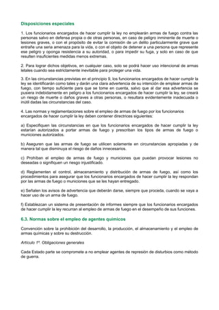 Disposiciones especiales
1. Los funcionarios encargados de hacer cumplir la ley no emplearán armas de fuego contra las
personas salvo en defensa propia o de otras personas, en caso de peligro inminente de muerte o
lesiones graves, o con el propósito de evitar la comisión de un delito particularmente grave que
entrañe una seria amenaza para la vida, o con el objeto de detener a una persona que represente
ese peligro y oponga resistencia a su autoridad, o para impedir su fuga, y solo en caso de que
resulten insuficientes medidas menos extremas.
2. Para lograr dichos objetivos, en cualquier caso, solo se podrá hacer uso intencional de armas
letales cuando sea estrictamente inevitable para proteger una vida.
3. En las circunstancias previstas en el principio 9, los funcionarios encargados de hacer cumplir la
ley se identificarán como tales y darán una clara advertencia de su intención de emplear armas de
fuego, con tiempo suficiente para que se tome en cuenta, salvo que al dar esa advertencia se
pusiera indebidamente en peligro a los funcionarios encargados de hacer cumplir la ley, se creará
un riesgo de muerte o daños graves a otras personas, o resultara evidentemente inadecuada o
inútil dadas las circunstancias del caso.
4. Las normas y reglamentaciones sobre el empleo de armas de fuego por los funcionarios
encargados de hacer cumplir la ley deben contener directrices siguientes:
a) Especifiquen las circunstancias en que los funcionarios encargados de hacer cumplir la ley
estarían autorizados a portar armas de fuego y prescriban los tipos de armas de fuego o
municiones autorizados.
b) Aseguren que las armas de fuego se utilicen solamente en circunstancias apropiadas y de
manera tal que disminuya el riesgo de daños innecesarios.
c) Prohíban el empleo de armas de fuego y municiones que puedan provocar lesiones no
deseadas o signifiquen un riesgo injustificado.
d) Reglamenten el control, almacenamiento y distribución de armas de fuego, así como los
procedimientos para asegurar que los funcionarios encargados de hacer cumplir la ley respondan
por las armas de fuego o municiones que se les hayan entregado.
e) Señalen los avisos de advertencia que deberán darse, siempre que proceda, cuando se vaya a
hacer uso de un arma de fuego.
f) Establezcan un sistema de presentación de informes siempre que los funcionarios encargados
de hacer cumplir la ley recurran al empleo de armas de fuego en el desempeño de sus funciones.
6.3. Normas sobre el empleo de agentes químicos
Convención sobre la prohibición del desarrollo, la producción, el almacenamiento y el empleo de
armas químicas y sobre su destrucción.
Artículo 1º. Obligaciones generales
Cada Estado parte se compromete a no emplear agentes de represión de disturbios como método
de guerra.
 