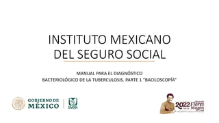 INSTITUTO MEXICANO
DEL SEGURO SOCIAL
MANUAL PARA EL DIAGNÓSTICO
BACTERIOLÓGICO DE LA TUBERCULOSIS. PARTE 1 “BACILOSCOPÍA”
 
