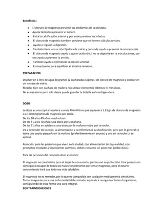Beneficios.-

        El cloruro de magnesio previene los problemas de la próstata.
        Ayuda también a prevenir el cáncer.
        Evita la calcificación arterial y por ende previene los infartos.
        El cloruro de magnesio también previene que se formen cálculos renales.
        Ayuda a regular la digestión.
        También tiene una acción fijadora de calcio y por ende ayuda a prevenir la osteoporosis.
        El cloruro de magnesio ayuda a que el acido úrico no se deposite en la articulaciones, por
        eso ayuda a prevenir la artritis.
        También ayuda a normalizar la presión arterial.
        Es muy bueno para equilibrar el sistema nervioso.

PREPARACION

Disolver en 1 litro de agua 30 gramos (2 cucharadas soperas) de cloruro de magnesio y colocar en
un envase de vidrio.
Mezclar bien con cuchara de madera. No utilizar elementos plásticos ni metálicos.
No es necesario pero si lo desea puede guardar la botella en la refrigeradora.


DOSIS

La dosis es una copita tequilera o unos 40 mililitros que equivale a 1.33 gr. de cloruro de magnesio
o a 160 miligramos de magnesio por dosis.
De los 20 a los 40 años: media dosis.
De los 41 a los 70 años: Una dosis por la mañana.
De los 71 años en adelante: una dosis por la mañana y otra por la noche.
Va a depender de la edad, la alimentación y la enfermedad su dosificación, pero por lo general se
toma una copita pequeña en la mañana (preferiblemente en ayunas) y una en la noche (si se
aplica).

Atención: para las personas que viven en la ciudad, con alimentación de baja calidad, con
productos enlatados y abundantes químicos, deben consumir un poco mas (doble dosis).

Para las personas del campo la dosis es menor.

El magnesio no crea habito pero al dejar de consumirlo, pierde uno su protección. Una persona no
conseguirá escapar de todos los males simplemente por tomar magnesio, pero el estarlo
consumiendo hará que todo sea más saludable.

El magnesio no es remedio, por lo que es compatible con cualquier medicamento simultáneo.
Tomar magnesio para una enfermedad determinada, equivale a reorganizar todo el organismo,
consiguiendo de esta forma una cura integral.
CONTRAINDICACIONES
 