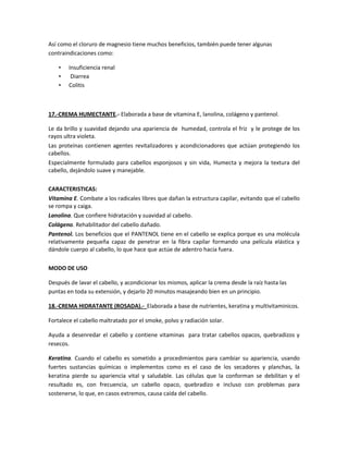 Así como el cloruro de magnesio tiene muchos beneficios, también puede tener algunas
contraindicaciones como:

    •   Insuficiencia renal
    •    Diarrea
    •   Colitis



17.-CREMA HUMECTANTE.- Elaborada a base de vitamina E, lanolina, colágeno y pantenol.

Le da brillo y suavidad dejando una apariencia de humedad, controla el friz y le protege de los
rayos ultra violeta.
Las proteínas contienen agentes revitalizadores y acondicionadores que actúan protegiendo los
cabellos.
Especialmente formulado para cabellos esponjosos y sin vida, Humecta y mejora la textura del
cabello, dejándolo suave y manejable.

CARACTERISTICAS:
Vitamina E. Combate a los radicales libres que dañan la estructura capilar, evitando que el cabello
se rompa y caiga.
Lanolina. Que confiere hidratación y suavidad al cabello.
Colágeno. Rehabilitador del cabello dañado.
Pantenol. Los beneficios que el PANTENOL tiene en el cabello se explica porque es una molécula
relativamente pequeña capaz de penetrar en la fibra capilar formando una película elástica y
dándole cuerpo al cabello, lo que hace que actúe de adentro hacia fuera.

MODO DE USO

Después de lavar el cabello, y acondicionar los mismos, aplicar la crema desde la raíz hasta las
puntas en toda su extensión, y dejarlo 20 minutos masajeando bien en un principio.

18.-CREMA HIDRATANTE (ROSADA).- Elaborada a base de nutrientes, keratina y multivitaminicos.

Fortalece el cabello maltratado por el smoke, polvo y radiación solar.

Ayuda a desenredar el cabello y contiene vitaminas para tratar cabellos opacos, quebradizos y
resecos.

Keratina. Cuando el cabello es sometido a procedimientos para cambiar su apariencia, usando
fuertes sustancias químicas o implementos como es el caso de los secadores y planchas, la
keratina pierde su apariencia vital y saludable. Las células que la conforman se debilitan y el
resultado es, con frecuencia, un cabello opaco, quebradizo e incluso con problemas para
sostenerse, lo que, en casos extremos, causa caída del cabello.
 