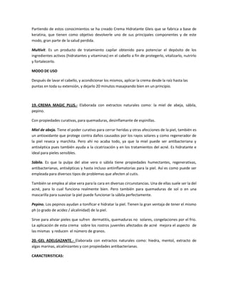 Partiendo de estos conocimientos se ha creado Crema Hidratante Gleis que se fabrica a base de
keratina, que tienen como objetivo devolverle uno de sus principales componentes y de este
modo, gran parte de la salud perdida.

Multivit. Es un producto de tratamiento capilar obtenido para potenciar el depósito de los
ingredientes activos (hidratantes y vitaminas) en el cabello a fin de protegerlo, vitalizarlo, nutrirlo
y fortalecerlo.

MODO DE USO

Después de lavar el cabello, y acondicionar los mismos, aplicar la crema desde la raíz hasta las
puntas en toda su extensión, y dejarlo 20 minutos masajeando bien en un principio.



19.-CREMA MAGIC PLUS.- Elaborada con extractos naturales como: la miel de abeja, sábila,
pepino.

Con propiedades curativas, para quemaduras, desinflamante de espinillas.

Miel de abeja. Tiene el poder curativo para cerrar heridas y otras afecciones de la piel, también es
un antioxidante que protege contra daños causados por los rayos solares y como regenerador de
la piel reseca y marchita. Pero ahí no acaba todo, ya que la miel puede ser antibacteriana y
antiséptica pues también ayuda a la cicatrización y en los tratamientos del acné. Es hidratante e
ideal para pieles sensibles.

Sábila. Es que la pulpa del aloe vera o sábila tiene propiedades humectantes, regenerativas,
antibacterianas, antisépticas y hasta incluso antiinflamatorias para la piel. Así es como puede ser
empleada para diversos tipos de problemas que afecten al cutis.

También se emplea al aloe vera para la cara en diversas circunstancias. Una de ellas suele ser la del
acné, para lo cual funciona realmente bien. Pero también para quemaduras de sol o en una
mascarilla para suavizar la piel puede funcionar la sábila perfectamente.

Pepino. Los pepinos ayudan a tonificar e hidratar la piel. Tienen la gran ventaja de tener el mismo
ph (o grado de acidez / alcalinidad) de la piel.

Sirve para aliviar pieles que sufren dermatitis, quemaduras no solares, congelaciones por el frio.
La aplicación de esta crema sobre los rostros juveniles afectados de acné mejora el aspecto de
las mismas y reducen el número de granos.

20.-GEL ADELGAZANTE.- Elaborada con extractos naturales como: hiedra, mentol, extracto de
algas marinas, alcalinizantes y con propiedades antibacterianas.

CARACTERISTICAS:
 