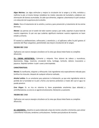 Algas Marinas. Las algas estimulan y mejora la circulación de la sangre y la linfa, revitaliza y
reafirma la piel, al mismo tiempo restablece los niveles naturales de humedad y colaboran con
eliminación de toxinas acumuladas. Se sabe que alimentar, oxigenar y desintoxicar la piel conduce
a la reducción de la apariencia de la celulitis.

Hiedra. Para el tratamiento de la celulitis y varices y para prevención y tratamiento de las estrías
dérmicas.

Mentol. Las piernas son el sostén de todo nuestro cuerpo y por ende, soportan el peso total de
nuestro organismo. Es por eso que cuidarlas significará mantener nuestro organismo en buen
estado y armonía.

El mentol es antibacteriano, refrescante y anestésico, y al aplicarse sobre la piel genera el
aumento del flujo sanguíneo, permitiendo una mayor circulación de la sangre.

MODO DE USO

Aplicarse con suaves masajes circulares en la zona que desea tratar hasta su completa
absorción.

21.- CREMA ANTIESTRESS.- Calmante y relajante. Para dolores de cabeza y reumáticos,
depresiones, fatiga, insomnio, circulación lenta, lumbago, tortícolis, dolores musculares y
jaquecas. Dejando tambien la piel suave y aterciopelada.

CARACTERISTICAS:

Mentol. Es tonificante, relajante y refrescante. Este ingrediente esta especialmente indicado para
tonificar los músculos después de cualquier esfuerzo realizado.

Alcohol cetilico. Es un emoliente para potenciar la hidratación, ya que este ingrediente evita la
perdida de la humedad en la piel y forma una barrera protectora a través del cual el agua no
puede penetrar.

Cera Virgen. Es es rica en vitamina A, tiene propiedades emolientes (que ablanda) y
antiinflamatorias. La cera es un agente emulsionante, hidratante y suavizante.

MODO DE USO

Aplicarse con suaves masajes circulares en la zona que desea tratar hasta su completa
absorción.



22.-UNGÜENTO.- Vaselina en pasta elaborado a base de mentol, alcanfor y linimentos, para aliviar
y desinflamar músculos, tendones y articulaciones. Tambien para picaduras de insectos.
 