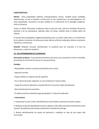 CARACTERISTICAS:

Mentol. Tiene propiedades sedantes, antiespasmódicas, tónicas. También posee cualidades
expectorantes, ya que se absorbe y elimina por las vías respiratorias y las descongestiona. Por
estas propiedades, representa una gran utilidad en el tratamiento de la patología congestiva:
rinitis y bronquitis.

 Posee un efecto refrescante al aplicarse sobre la piel; por esto, calma las molestias del prurito
(picazón) y de las quemaduras. Aplicado sobre las sienes, también alivia la cefalea (dolor de
cabeza).

El mentol tiene propiedades analgésicas/anestésicas que se utilizan sobre todo en el tratamiento
de los dolores musculares. Se utiliza para aliviar dolores artríticos moderados, dolores musculares,
calambres y contracturas.

Alcanfor: Relajante muscular, desinfectante. Es excelente para los músculos a la hora de
descontraer, y aliviar los tendones.

23.- GEL EXTERMINADOR DE CUCARACHAS

Descripción producto.- Cucarachicida alimenticio, que atrae a las cucarachas en forma irresistible,
provocando la muerte de las mismas en muy pocas horas.

Ventajas

- Residualidad: controla cucarachas hasta 90 días (no se seca).

- Aplicación sencilla.

- El gel se adhiere a cualquier tipo de superficie.

- Por su forma de acción: ingestión, no crea resistencia ni recelo al cebo.

- Luego de la primera aplicación, se puede disminuir los puntos / gotas de aplicación.

- Muy atractivo para las cucarachas.

- El máximo control se obtendrá luego de pasados 5 a 7 días de la aplicación

» Instrucciones

1. Inspeccionar la zona a tratar, identificando las áreas donde se aplicarán los puntos / gotas.

2. Remueva la tapa de seguridad de la punta y aplique el GEL Mata cucarachas directamente como
"puntos" de aplicación presionando suavemente el émbolo de la jeringa.

3. Revisar periódicamente los puntos de aplicación y reaplique en caso de que hayan sido
consumidos.
 
