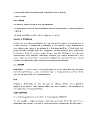 4. Terminada la aplicación volver a colocar la tapa de la punta de la jeringa.

5. Utilizar guantes.

ADVERTENCIA

- No aplicar el gel en áreas que se lavan frecuentemente.

- No aplicar en áreas que han sido recientemente tratadas con insecticidas de contacto (esperar de
7 a 9 días).

- No aplicar insecticidas aerosoles sobre el gel porque se inactiva.

LUGARES DE APLICACIÓN

Es importante la forma en que se lo aplica. Las cucarachas prefieren vivir en las fisuras y grietas, en
las zonas cercanas a la alimentación, la humedad y el calor. Cocinas y cuartos de baño son las
áreas más comunes, a pesar de que cualquier área de una casa puede ser infestada. Áreas clave
para el tratamiento incluyen: detrás de la refrigeradora, cocina y lavavajillas, en las grietas donde
las tuberías de fontanería entran en las paredes, y en las grietas a lo largo de los bordes y las
esquinas dentro de los gabinetes y despensas. A menudo, hay un vacío (espacio hueco) en la
cocina y baños que se convierte en un escondite (nido) para las cucarachas. Esta zona se puede
acceder y tratar mediante la inyección a través de cualquier brecha existente.

24.- CREOLINA

Caracteristica.- Producto líquido, color marrón negruzco, de olor penetrante y características
altamente desinfectantes. Se utiliza principalmente para la limpieza de baños, potreros y demás
sitios que requieran condiciones bastante higiénicas.


USOS

Limpieza y desinfección de pisos de galpones, fábricas, talleres, baños, gallineros,
criaderos y, en general, todos aquellos lugares que sean propensos a la proliferación de
microorganismos u olores desagradables.

MODO DE EMPLEO

En un balde de agua (aproximadamente 7 a 10 litros) se agrega la CREOLINA

Con esta solución se riegan los lugares a desinfectar, para luego barrer. De esta forma se
desinfecta el lugar y se evita la difusión de los microorganismos contaminantes por la atmósfera.
 