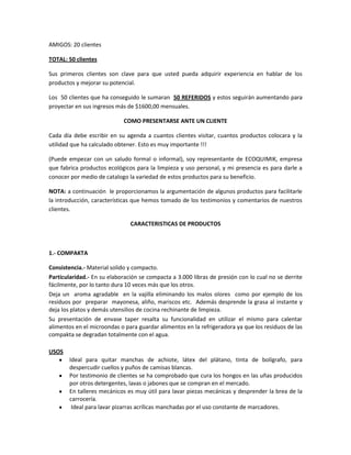 AMIGOS: 20 clientes

TOTAL: 50 clientes

Sus primeros clientes son clave para que usted pueda adquirir experiencia en hablar de los
productos y mejorar su potencial.

Los 50 clientes que ha conseguido le sumaran 50 REFERIDOS y estos seguirán aumentando para
proyectar en sus ingresos más de $1600,00 mensuales.

                            COMO PRESENTARSE ANTE UN CLIENTE

Cada día debe escribir en su agenda a cuantos clientes visitar, cuantos productos colocara y la
utilidad que ha calculado obtener. Esto es muy importante !!!

(Puede empezar con un saludo formal o informal), soy representante de ECOQUIMIK, empresa
que fabrica productos ecológicos para la limpieza y uso personal, y mi presencia es para darle a
conocer por medio de catalogo la variedad de estos productos para su beneficio.

NOTA: a continuación le proporcionamos la argumentación de algunos productos para facilitarle
la introducción, características que hemos tomado de los testimonios y comentarios de nuestros
clientes.

                               CARACTERISTICAS DE PRODUCTOS



1.- COMPAKTA

Consistencia.- Material solido y compacto.
Particularidad.- En su elaboración se compacta a 3.000 libras de presión con lo cual no se derrite
fácilmente, por lo tanto dura 10 veces más que los otros.
Deja un aroma agradable en la vajilla eliminando los malos olores como por ejemplo de los
residuos por preparar mayonesa, aliño, mariscos etc. Además desprende la grasa al instante y
deja los platos y demás utensilios de cocina rechinante de limpieza.
Su presentación de envase taper resalta su funcionalidad en utilizar el mismo para calentar
alimentos en el microondas o para guardar alimentos en la refrigeradora ya que los residuos de las
compakta se degradan totalmente con el agua.

USOS
       Ideal para quitar manchas de achiote, látex del plátano, tinta de bolígrafo, para
       despercudir cuellos y puños de camisas blancas.
       Por testimonio de clientes se ha comprobado que cura los hongos en las uñas producidos
       por otros detergentes, lavas o jabones que se compran en el mercado.
       En talleres mecánicos es muy útil para lavar piezas mecánicas y desprender la brea de la
       carrocería.
        Ideal para lavar pizarras acrílicas manchadas por el uso constante de marcadores.
 