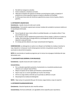 No daña las mangueras y bandas.
        Evita la oxidación y retarda la corrosión.
        Ideal para la limpieza de motores en donde se acumula grasa y polvo, al asperjar el
        producto en el área específica la grasa y el polvo se disuelve con facilidad.
        Es eficaz para lavar pisos de mecánicas y gasolineras ya que arranca la grasa, diesel y
        gasolina.

6.-DETERGENTE LÍQUIDO BLISS
Consistencia.- Líquido viscoso de color azul o verde.
Características.- Formulación especial para remover residuos de suciedad sin provocar estática en
la ropa después del lavado.
USOS
        Para el lavado de ropa a mano utilizar la cantidad deseada y en lavadora utilizar 1 Taza
        para 25 libras de ropa.
        Al ser líquido se diluye rápidamente penetrando en forma rápida y uniforme en todos los
        tejidos, ahorrando agua y energía eléctrica y prolongando la vida útil de la lavadora
        dejando la ropa perfumada.
        En remojo permite obtener una mayor concentración de fragancia.

COMPARACION: Los detergentes en polvo no se diluyen con facilidad, los residuos manchan la
ropa, dejando en remojo por mucho tiempo genera mal olor y los gránulos causan fricción
acortando la vida útil de la lavadora.

NOTA: Se recomienda en lavadoras programar por lo menos tres enjuagues tratándose de ropa
demasiado sucia.

7.-SUAVISANTE BLISS (NORMAL O SIN ENJUAGUE)

Consistencia.- Líquido viscoso de color rosado o azul

Características.-
        Por su elevada capacidad suavizante y humectante es un excelente producto para
        utilizarse con cualquier tipo de fibras.
        Mejora el aspecto de los tejidos permitiendo un planchado fácil.
        Deja la ropa con un aroma agradable por mucho más tiempo
        Elimina la carga estática evitando que las prendas se adhieran a la piel
        Descompone los residuos de detergente

NOTA: Dejar actuar el suavisante bliss por 10 minutos, luego tienda su ropa sin exprimir.

4.-DETERGENTE BLANQUEADOR BLISS

Consistencia.- Solución líquida de color amarillo verdoso

Características.-Formula combinada con agradable aroma específica para ropa blanca.
 