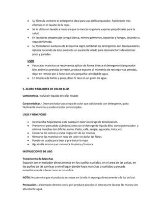 Su fórmula contiene el detergente ideal para uso del blanqueador, haciéndolo más
        efectivo en el lavado de la ropa.
        Se lo utiliza en lavado a mano ya que la mezcla no genera vapores perjudiciales para la
        salud.
        En lavadoras despercude la ropa blanca, elimina gérmenes, bacterias y hongos, dejando su
        ropa perfumada.
        Su formulación exclusiva de Ecoquimik logró combinar los detergentes con blanqueadores
        ópticos haciendo de éste producto un excelente aliado para desmanchar y desodorizar
        pisos y paredes.

    USOS
        Para sacar manchas se recomienda aplicar de forma directa el detergente blanqueador
        bliss sobre las prendas de vestir, produce espuma al momento de restregar sus prendas,
        dejar en remojo por 2 horas con una pequeña cantidad de agua.
        En limpieza de baños y pisos, diluir ½ taza en un galón de agua.


5.-CLORO PARA ROPA DE COLOR BLISS

Consistencia.- Solución líquida de color rosado

Características.- Desmanchador para ropa de color que adicionado con detergente, quita
fácilmente manchas y cuida el color de los tejidos.

USOS Y BENEFICIOS

        Desmancha Ropa blanca o de cualquier color sin riesgo de decoloración.
        Previene el percudido usándolo junto con el detergente líquido Bliss como potenciador y
        elimina manchas tan difíciles como: Pasto, café, sangre, aguacate, tinta, etc.
        Conserva los colores y evita migración de los mismos
        Remueve las manchas en ropa de color sin dañar las fibras.
        Puede ser usado para lavar y pre-tratar la ropa
        Agradable aroma que comunica limpieza y frescura.

INSTRUCCIONES DE USO

Tratamiento de Manchas
Esparcir con el rociador directamente en los cuellos curtidos, en el area de las axilas, en
los puños de las camisas o en el lugar donde haya manchas o curtidos y proceda
inmediatamente a lavar como acostumbra.

NOTA: No permita que el producto se seque en la tela ni exponga directamente a la luz del sol.

Precaución.- al contacto directo con la piel produce picazón; si esto ocurre lavarse las manos con
abundante agua.
 