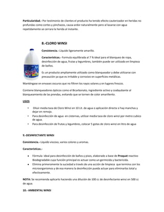 Particularidad.- Por testimonio de clientes el producto ha tenido efecto cauterizador en heridas no
profundas como cortes y pinchazos, causa ardor naturalmente pero al lavarse con agua
repetidamente se cerrara la herida al instante.



                8.-CLORO WINSI
                Consistencia.- Líquido ligeramente amarillo.

                Características.- Formula equilibrada al 7 % ideal para el blanqueo de ropa,
                desinfección de agua, frutas y legumbres, también puede ser utilizado en limpieza
                de baños.

                Es un producto ampliamente utilizado como blanqueador y debe utilizarse con
                precaución ya que es irritable y corrosivo en superficies metálicas.

Manténgase en envases oscuros que no filtren los rayos solares y en lugares frescos.

Contiene blanqueadores ópticos como el Bicarbonato, ingrediente activo y coabyubante al
blanqueamiento de las prendas, evitando que se tornen de color amarillento.

USOS

    •   Diluir media taza de Cloro Winzi en 10 Lit. de agua o aplicación directa si hay manchas y
        dejar en remojo.
    •   Para desinfección de agua en cisternas, utilizar media taza de cloro winzi por metro cubico
        de agua.
    •   Para desinfección de frutas y legumbres, colocar 5 gotas de cloro winzi en litro de agua


9.-DESINFECTANTE WINSI

Consistencia.- Líquido viscoso, varios colores y aromas.

Características.-

        Fórmula ideal para desinfección de baños y pisos, elaborado a base de Proquat reactivo
        Biodegradable cuya función principal es actuar como un germicida y bactericida.
        Elimina primeramente la suciedad a través de una acción de limpieza que termina con los
        microorganismos y de esa manera la desinfección pueda actuar para eliminarlos total y
        efectivamente.

NOTA: Se recomienda aplicarlo haciendo una dilución de 100 cc de desinfectante winsi en 500 cc
de agua.

10.- AMBIENTAL WINSI
 