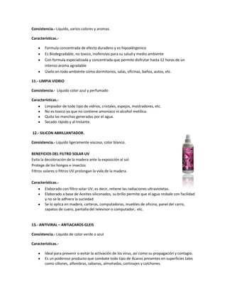 Consistencia.- Líquido, varios colores y aromas.

Características.-

        Formula concentrada de efecto duradero y es hipoalérgenico
        Es Biodegradable, no toxico, inofensivo para su salud y medio ambiente
        Con formula especializada y concentrada que permite disfrutar hasta 12 horas de un
        intenso aroma agradable
        Úselo en todo ambiente como dormitorios, salas, oficinas, baños, autos, etc.

11.- LIMPIA VIDRIO

Consistencia.- Líquido color azul y perfumado

Características.-
        Limpiador de todo tipo de vidrios, cristales, espejos, mostradores, etc.
        No es toxico ya que no contiene amoniaco ni alcohol metílico.
        Quita las manchas generadas por el agua.
        Secado rápido y al instante.

12.- SILICON ABRILLANTADOR.

Consistencia.- Líquido ligeramente viscoso, color blanco.

BENEFICIOS DEL FILTRO SOLAR UV
Evita la decoloración de la madera ante la exposición al sol.
Protege de los hongos e insectos
Filtros solares o filtros UV prolongan la vida de la madera.

Características.-
        Elaborado con filtro solar UV; es decir, retiene las radiaciones ultravioletas.
        Elaborado a base de Aceites siliconados, su brillo permite que el agua resbale con facilidad
        y no se le adhiera la suciedad
        Se lo aplica en madera, carteras, computadoras, muebles de oficina, panel del carro,
        zapatos de cuero, pantalla del televisor o computador, etc.


13.- ANTIVIRAL – ANTIACAROS GLEIS

Consistencia.- Líquido de color verde o azul

Características.-

        Ideal para prevenir o evitar la activación de los virus, así como su propagación y contagio.
        Es un poderoso producto que combate todo tipo de Ácaros presentes en superficies tales
        como sillones, alfombras, sabanas, almohadas, cortinajes y colchones.
 