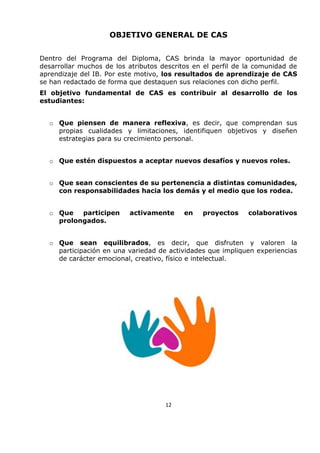 OBJETIVO GENERAL DE CAS
Dentro del Programa del Diploma, CAS brinda la mayor oportunidad de
desarrollar muchos de los atributos descritos en el perfil de la comunidad de
aprendizaje del IB. Por este motivo, los resultados de aprendizaje de CAS
se han redactado de forma que destaquen sus relaciones con dicho perfil.
El objetivo fundamental de CAS es contribuir al desarrollo de los
estudiantes:
o Que piensen de manera reflexiva, es decir, que comprendan sus
propias cualidades y limitaciones, identifiquen objetivos y diseñen
estrategias para su crecimiento personal.
o Que estén dispuestos a aceptar nuevos desafíos y nuevos roles.
o Que sean conscientes de su pertenencia a distintas comunidades,
con responsabilidades hacia los demás y el medio que los rodea.
o Que participen activamente en proyectos colaborativos
prolongados.
o Que sean equilibrados, es decir, que disfruten y valoren la
participación en una variedad de actividades que impliquen experiencias
de carácter emocional, creativo, físico e intelectual.
12
 