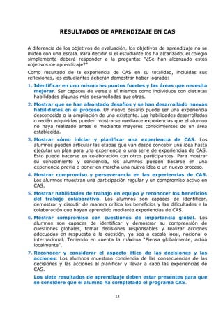 13
RESULTADOS DE APRENDIZAJE EN CAS
A diferencia de los objetivos de evaluación, los objetivos de aprendizaje no se
miden con una escala. Para decidir si el estudiante los ha alcanzado, el colegio
simplemente deberá responder a la pregunta: “¿Se han alcanzado estos
objetivos de aprendizaje?”
Como resultado de la experiencia de CAS en su totalidad, incluidas sus
reflexiones, los estudiantes deberán demostrar haber logrado:
1. Identificar en uno mismo los puntos fuertes y las áreas que necesita
mejorar. Ser capaces de verse a sí mismos como individuos con distintas
habilidades algunas más desarrolladas que otras.
2. Mostrar que se han afrontado desafíos y se han desarrollado nuevas
habilidades en el proceso. Un nuevo desafío puede ser una experiencia
desconocida o la ampliación de una existente. Las habilidades desarrolladas
o recién adquiridas pueden mostrarse mediante experiencias que el alumno
no haya realizado antes o mediante mayores conocimientos de un área
establecida.
3. Mostrar cómo iniciar y planificar una experiencia de CAS. Los
alumnos pueden articular las etapas que van desde concebir una idea hasta
ejecutar un plan para una experiencia o una serie de experiencias de CAS.
Esto puede hacerse en colaboración con otros participantes. Para mostrar
su conocimiento y conciencia, los alumnos pueden basarse en una
experiencia previa o poner en marcha una nueva idea o un nuevo proceso.
4. Mostrar compromiso y perseverancia en las experiencias de CAS.
Los alumnos muestran una participación regular y un compromiso activo en
CAS.
5. Mostrar habilidades de trabajo en equipo y reconocer los beneficios
del trabajo colaborativo. Los alumnos son capaces de identificar,
demostrar y discutir de manera crítica los beneficios y las dificultades e la
colaboración que hayan aprendido mediante experiencias de CAS.
6. Mostrar compromiso con cuestiones de importancia global. Los
alumnos son capaces de identificar y demostrar su comprensión de
cuestiones globales, tomar decisiones responsables y realizar acciones
adecuadas en respuesta a la cuestión, ya sea a escala local, nacional o
internacional. Teniendo en cuenta la máxima “Piensa globalmente, actúa
localmente”.
7. Reconocer y considerar el aspecto ético de las decisiones y las
acciones. Los alumnos muestran conciencia de las consecuencias de las
decisiones y las acciones al planificar y llevar a cabo las experiencias de
CAS.
Los siete resultados de aprendizaje deben estar presentes para que
se considere que el alumno ha completado el programa CAS.
 