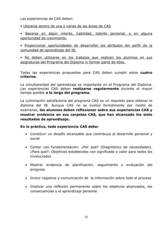 15
Las experiencias de CAS deben:
• Ubicarse dentro de una o varias de las áreas de CAS
• Basarse en algún interés, habilidad, talento personal, o en alguna
oportunidad de crecimiento.
• Proporcionar oportunidades de desarrollar los atributos del perfil de la
comunidad de aprendizaje del IB.
• No deben utilizarse en los trabajos que realicen los alumnos en sus
asignaturas del Programa del Diploma ni formar parte de ellos.
Todas las experiencias propuestas para CAS deben cumplir estos cuatro
criterios.
La simultaneidad del aprendizaje es importante en el Programa del Diploma.
Las experiencias CAS deben realizarse regularmente durante el mayor
tiempo posible a lo largo del programa.
La culminación satisfactoria del programa CAS es un requisito para obtener el
diploma del IB. Aunque CAS no se evalúa formalmente por medio de
exámenes, los alumnos deben reflexionar sobre sus experiencias CAS y
mostrar evidencia en sus carpetas CAS, que han alcanzado los siete
resultados de aprendizaje.
En la práctica, toda experiencia CAS debe:
 Constituir un desafío alcanzable que contribuya al desarrollo personal y
social
 Contar con fundamentación: ¿Por qué? (Diagnóstico de necesidades).
¿Para qué?: Objetivos establecidos con significado y valor para todos los
involucrados
 Mostrar evidencia de planificación, seguimiento y evaluación del
progreso
 Incluir registros y comunicación de la información sobre todo el proceso
 Implicar una reflexión permanente sobre los objetivos alcanzados, las
consecuencias y el aprendizaje personal
 