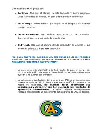 16
Una experiencia CAS puede ser:
 Continua. Algo que el alumno ya esté haciendo y quiera continuar.
Debe fijarse desafíos nuevos. Un paso de desarrollo y crecimiento.
 En el colegio. Oportunidades que surjan en el colegio y los alumnos
puedan participar.
 En la comunidad. Oportunidades que surjan en la comunidad.
Experiencia puntual o una serie de experiencias.
 Individual. Algo que el alumno decida emprender de acuerdo a sus
intereses, talentos o áreas para desarrollar
“UN BUEN PROYECTO CAS ES AQUEL QUE SURGE DE UN COMPROMISO
PERSONAL EN BENEFICIO DE OTRAS PERSONAS Y RESPONDE A UNA
NECESIDAD PERSONAL Y COMUNITARIA”.
 La experiencia más significativa de CAS resulta de pasar el tiempo con
otros estableciendo relaciones y desarrollando la autoestima de quienes
ayudan y de quienes son ayudados.
 La culminación satisfactoria del programa de CAS es un requisito para
obtener el diploma del IB. Aunque CAS no se evalúa formalmente por
medio de exámenes, los alumnos deben documentar sus
experiencias y demostrar que han alcanzado los resultados de
aprendizaje fundamentales. La oficina regional correspondiente
realizará regularmente un seguimiento del programa de CAS del colegio.
 
