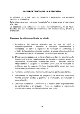18
LA IMPORTANCIA DE LA REFLEXIÓN
Tu reflexión es la que hace del proyecto o experiencia una verdadera
experiencia pedagógica.
Es la única manera de realmente “apropiarte” de la experiencia e incorporarla
a tu vida.
La capacidad para reflexionar no surge espontáneamente, ni es “auto-
didacta”, sino que necesita ser desarrollada con intencionalidad, práctica y
orientación.
El proceso de reflexión crítica te permitirá:
1. Reconsiderar las razones originales por las que se inició el
proyecto/experiencia. Contribuye a consolidar conocimientos y
habilidades, así como la capacidad de resolución de problemas, la
revisión de las relaciones interpersonales y grupales, el enriquecimiento
con nuevas propuestas, la búsqueda de alternativas posibles, etc.
2. Ofrecer oportunidades para contener afectivamente a los estudiantes. Es
fundamental generar espacios donde los estudiantes puedan volcar sus
sentimientos, frustraciones, expectativas, dudas... Resolver conflictos
interpersonales o grupales y encontrar apoyo para la resolución de
problemas que los superen. Se hace imprescindible contar con horas
dedicadas especialmente a esta instancia.
3. Formalizar y sistematizar la información reunida por los estudiantes.
4. Instrumentar el seguimiento del proyecto y la necesaria orientación.
Permite generar ajustes y posibilita la evaluación, co-evaluación y
autoevaluación.
5. Comunicar la reflexión. Contribuyen a la relación entre el pensamiento,
los sentimientos y el lenguaje. Poner en palabras la experiencia,
permite comunicarla en forma inteligible para otros.
 