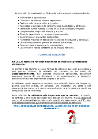 19
La intención de la reflexión en CAS es dar a los alumnos oportunidades de:
• Profundizar el aprendizaje.
• Considerar la relevancia de la experiencia.
• Explorar valores personales y grupales.
• Reconocer la aplicación de conocimientos, habilidades y atributos.
• Identificar puntos fuertes y áreas en las que se necesita mejorar.
• Comprenderse mejor a sí mismos y a otros.
• Situar la experiencia en un contexto más amplio.
• Generar ideas y preguntas pertinentes.
• Plantearse mejoras en decisiones y acciones individuales y colectivas.
• Utilizar conocimientos previos en nuevas situaciones.
• Generar y recibir comentarios constructivos.
• Desarrollar el hábito constante de la práctica reflexiva.
FORMAS DE REFLEXIÓN
En CAS, la forma de reflexión debe tener en cuenta las preferencias
del alumno.
Al animar a los alumnos a elegir formas de reflexión que sean personales y
que puedan disfrutar, la reflexión se convierte en un medio de
autodescubrimiento. Los alumnos establecen conexiones, desarrollan
conciencia acerca de las decisiones y las consecuencias, y adquieren
sensibilidad hacia las experiencias propias y de otros.
La reflexión puede expresarse mediante una redacción breve, un diálogo, un
poema, una tira cómica, un acróstico, una fotografía, una carta o una
representación teatral, una danza, u otras formas de expresión que pueda ser
compartida con la comunidad.
En la reflexión, la calidad es más importante que la cantidad. La ocasión,
la cantidad y el método adecuados son decisión del alumno. No es obligatorio
que los alumnos reflexionen sobre cada una de sus experiencias de CAS, sino
que deberán identificar qué momentos son merecedores de reflexión.
EN EL APRENDIZAJE EXPERIENCIAL, LA REFLEXIÓN ES UN PROCESO
PERMANENTE.
 