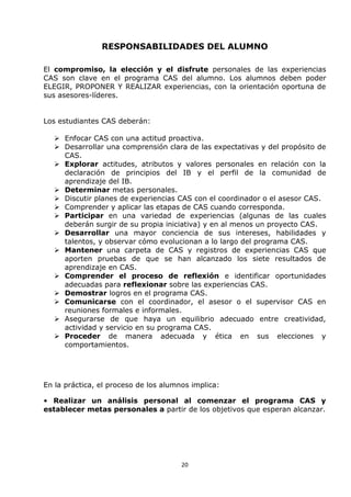20
RESPONSABILIDADES DEL ALUMNO
El compromiso, la elección y el disfrute personales de las experiencias
CAS son clave en el programa CAS del alumno. Los alumnos deben poder
ELEGIR, PROPONER Y REALIZAR experiencias, con la orientación oportuna de
sus asesores-líderes.
Los estudiantes CAS deberán:
 Enfocar CAS con una actitud proactiva.
 Desarrollar una comprensión clara de las expectativas y del propósito de
CAS.
 Explorar actitudes, atributos y valores personales en relación con la
declaración de principios del IB y el perfil de la comunidad de
aprendizaje del IB.
 Determinar metas personales.
 Discutir planes de experiencias CAS con el coordinador o el asesor CAS.
 Comprender y aplicar las etapas de CAS cuando corresponda.
 Participar en una variedad de experiencias (algunas de las cuales
deberán surgir de su propia iniciativa) y en al menos un proyecto CAS.
 Desarrollar una mayor conciencia de sus intereses, habilidades y
talentos, y observar cómo evolucionan a lo largo del programa CAS.
 Mantener una carpeta de CAS y registros de experiencias CAS que
aporten pruebas de que se han alcanzado los siete resultados de
aprendizaje en CAS.
 Comprender el proceso de reflexión e identificar oportunidades
adecuadas para reflexionar sobre las experiencias CAS.
 Demostrar logros en el programa CAS.
 Comunicarse con el coordinador, el asesor o el supervisor CAS en
reuniones formales e informales.
 Asegurarse de que haya un equilibrio adecuado entre creatividad,
actividad y servicio en su programa CAS.
 Proceder de manera adecuada y ética en sus elecciones y
comportamientos.
En la práctica, el proceso de los alumnos implica:
• Realizar un análisis personal al comenzar el programa CAS y
establecer metas personales a partir de los objetivos que esperan alcanzar.
 