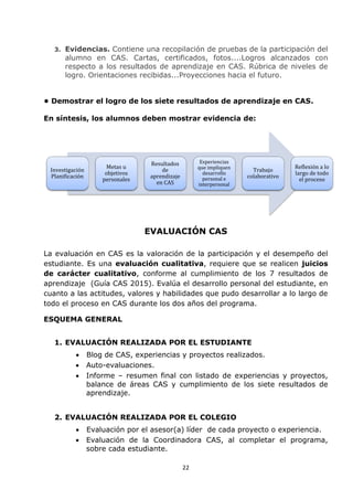 22
3. Evidencias. Contiene una recopilación de pruebas de la participación del
alumno en CAS. Cartas, certificados, fotos....Logros alcanzados con
respecto a los resultados de aprendizaje en CAS. Rúbrica de niveles de
logro. Orientaciones recibidas...Proyecciones hacia el futuro.
• Demostrar el logro de los siete resultados de aprendizaje en CAS.
En síntesis, los alumnos deben mostrar evidencia de:
EVALUACIÓN CAS
La evaluación en CAS es la valoración de la participación y el desempeño del
estudiante. Es una evaluación cualitativa, requiere que se realicen juicios
de carácter cualitativo, conforme al cumplimiento de los 7 resultados de
aprendizaje (Guía CAS 2015). Evalúa el desarrollo personal del estudiante, en
cuanto a las actitudes, valores y habilidades que pudo desarrollar a lo largo de
todo el proceso en CAS durante los dos años del programa.
ESQUEMA GENERAL
1. EVALUACIÓN REALIZADA POR EL ESTUDIANTE
 Blog de CAS, experiencias y proyectos realizados.
 Auto-evaluaciones.
 Informe – resumen final con listado de experiencias y proyectos,
balance de áreas CAS y cumplimiento de los siete resultados de
aprendizaje.
2. EVALUACIÓN REALIZADA POR EL COLEGIO
 Evaluación por el asesor(a) líder de cada proyecto o experiencia.
 Evaluación de la Coordinadora CAS, al completar el programa,
sobre cada estudiante.
Investigación
Planificación
Metas u
objetivos
personales
Resultados
de
aprendizaje
en CAS
Experiencias
que impliquen
desarrollo
personal e
interpersonal
Trabajo
colaborativo
Reflexión a lo
largo de todo
el proceso
 