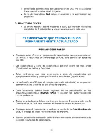 23
 Entrevistas permanentes del Coordinador de CAS y/o los asesores
líderes para ir evaluando el progreso.
 Envío del formulario CAS sobre el progreso y la culminación del
programa.
3. MONITOREO DE CAS
 La oficina regional pedirá muestras al azar, que incluyan los diarios
completos de 5 estudiantes y una evaluación sobre cada uno.
ES IMPORTANTE QUE TENGAS TU BLOG
PERMANENTEMENTE ACTUALIZADO
REGLAS GENERALES
 El colegio debe ofrecer un programa de experiencias que corresponda con
las metas y resultados de aprendizaje de CAS, que deberá ser aprobado
por IBO.
 Las experiencias y serie de experiencias deberán cubrir las tres áreas
(Creatividad, Actividad y Servicio).
 Debe controlarse que cada experiencia / serie de experiencias sea
apropiado en calidad y participación de los estudiantes (significativo).
 La evaluación de CAS (por el colegio y por cada estudiante) es un proceso
permanente a lo largo de los dos años del Diploma.
 Cada estudiante deberá llevar registros de su participación en los
proyectos/experiencias (BLOGS CAS) y realizar las autoevaluaciones
correspondientes.
 Todos los estudiantes deben reunirse por lo menos 2 veces al año con la
Coordinadora de CAS para evaluar el desarrollo de sus experiencias.
 El colegio deberá documentar y evaluar, a través de la Coordinadora de
CAS, el trabajo de todos los estudiantes del Diploma.
 Todo el proceso de evaluación deberá tomar en cuenta el cumplimiento de
los siete resultados de aprendizaje.
 