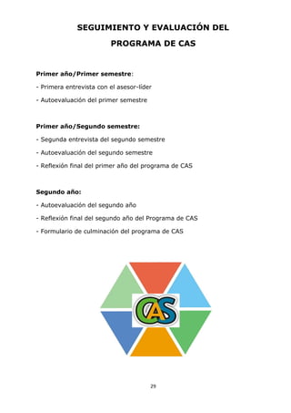 29
SEGUIMIENTO Y EVALUACIÓN DEL
PROGRAMA DE CAS
Primer año/Primer semestre:
- Primera entrevista con el asesor-líder
- Autoevaluación del primer semestre
Primer año/Segundo semestre:
- Segunda entrevista del segundo semestre
- Autoevaluación del segundo semestre
- Reflexión final del primer año del programa de CAS
Segundo año:
- Autoevaluación del segundo año
- Reflexión final del segundo año del Programa de CAS
- Formulario de culminación del programa de CAS
 