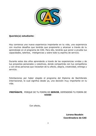 3
Querido(a) estudiante:
Hoy comienza una nueva experiencia importante en tu vida, una experiencia
con muchos desafíos que tendrás que proponerte y alcanzar a través de tu
aprendizaje en el programa de CAS. Para ello, tendrás que poner a prueba tus
capacidades, talentos, inteligencias y sobre todo tu espíritu de servicio.
Durante estos dos años aprenderás a través de las experiencias vividas y de
tus proyectos personales y colectivos, donde compartirás con tus compañeros
y con otras personas que necesitan de tu afecto, alegría, creatividad, entrega y
servicio.
Felicitaciones por haber elegido el programa del Diploma de Bachillerato
Internacional, lo cual significa desde ya, una decisión muy importante en tu
vida.
PREPÁRATE, PORQUE DE TU FORMA DE SERVIR, DEPENDERÁ TU FORMA DE
VIVIR!
Con afecto,
Lorena Baudoin
Coordinadora de CAS
 
