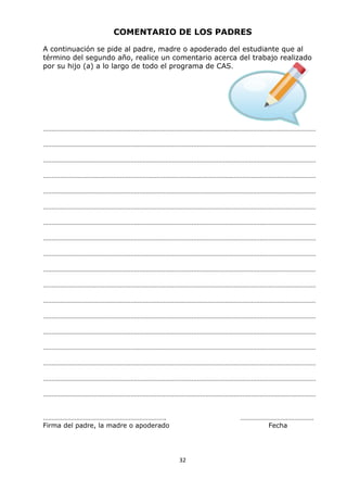 32
COMENTARIO DE LOS PADRES
A continuación se pide al padre, madre o apoderado del estudiante que al
término del segundo año, realice un comentario acerca del trabajo realizado
por su hijo (a) a lo largo de todo el programa de CAS.
…………………………………………………………………………………………………………………………………………
…………………………………………………………………………………………………………………………………………
…………………………………………………………………………………………………………………………………………
…………………………………………………………………………………………………………………………………………
…………………………………………………………………………………………………………………………………………
…………………………………………………………………………………………………………………………………………
…………………………………………………………………………………………………………………………………………
…………………………………………………………………………………………………………………………………………
…………………………………………………………………………………………………………………………………………
…………………………………………………………………………………………………………………………………………
…………………………………………………………………………………………………………………………………………
…………………………………………………………………………………………………………………………………………
…………………………………………………………………………………………………………………………………………
…………………………………………………………………………………………………………………………………………
…………………………………………………………………………………………………………………………………………
…………………………………………………………………………………………………………………………………………
…………………………………………………………………………………………………………………………………………
…………………………………………………………………………………………………………………………………………
……………………………………………………………. ……………………………………
Firma del padre, la madre o apoderado Fecha
 