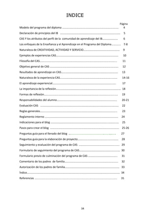 34
INDICE
Página
Modelo del programa del diploma ……………..………….…..………………………………..……. 4
Declaración de principios del IB ……………..…………………………………………………………… 5
CAS Y los atributos del perfil de la comunidad de aprendizaje del IB……………….... 6
Los enfoques de la Enseñanza y el Aprendizaje en el Programa del Diploma……....... 7-8
Naturaleza de CREATIVIDAD, ACTIVIDAD Y SERVICIO………………………………………….… 9
Ejemplos de experiencias CAS……………………………………………………………………….……. 10
Filosofía del CAS…….….……………………………………………………………………...……………... 11
Objetivo general de CAS …………………………………………………………………………….………. 12
Resultados de aprendizaje en CAS………………………………………………..…………..……..… 13
Naturaleza de la experiencia CAS………………………………………………………………....…… 14-16
El aprendizaje experiencial…………………………………………………………………………..….. 17
La importancia de la reflexión………………………………………………………………………………… 18
Formas de reflexión……………………………………………………………………..…………….…...... 19
Responsabilidades del alumno…………………………………………………………..........……... 20-21
Evaluación CAS ………………………………………………………………………………………….…..…. 22
Reglas generales……..………………………………………………………………………………...……... 23
Reglamento interno …………………………………………………………………………………………… 24
Indicaciones para el blog ………………………………….…………………………………....………..… 25
Pasos para crear el blog ……………………………………………………………………………………… 25-26
Preguntas guía para el llenado del blog …………………………………….……...…. 27
Preguntas guía para la elaboración de proyecto……………………………………..…….……. 28
Seguimiento y evaluación del programa de CAS ……………………………………………...…. 29
Formulario de seguimiento del programa de CAS……………………………….…………..….… 30
Formulario previo de culminación del programa de CAS ………..…………………......... 31
Comentario de los padres de familia…………………….………………………..……….………... 32
Autorización de los padres de familia…………………………………………………………………… 33
Índice……………………………………………………………………………………………………….…………… 34
Referencias ..………………………………………………………………………………………… 35
 