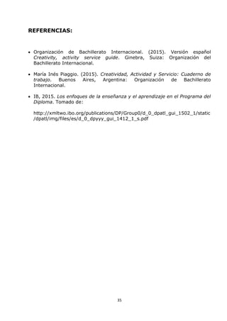 35
REFERENCIAS:
 Organización de Bachillerato Internacional. (2015). Versión español
Creativity, activity service guide. Ginebra, Suiza: Organización del
Bachillerato Internacional.
 María Inés Piaggio. (2015). Creatividad, Actividad y Servicio: Cuaderno de
trabajo. Buenos Aires, Argentina: Organización de Bachillerato
Internacional.
 IB, 2015. Los enfoques de la enseñanza y el aprendizaje en el Programa del
Diploma. Tomado de:
http://xmltwo.ibo.org/publications/DP/Group0/d_0_dpatl_gui_1502_1/static
/dpatl/img/files/es/d_0_dpyyy_gui_1412_1_s.pdf
 