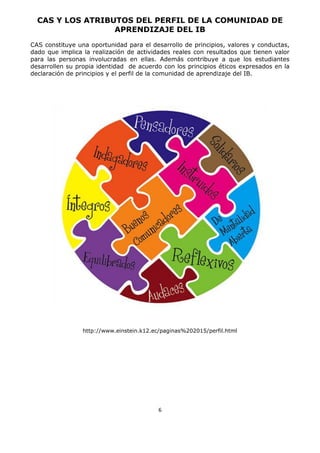 6
CAS Y LOS ATRIBUTOS DEL PERFIL DE LA COMUNIDAD DE
APRENDIZAJE DEL IB
CAS constituye una oportunidad para el desarrollo de principios, valores y conductas,
dado que implica la realización de actividades reales con resultados que tienen valor
para las personas involucradas en ellas. Además contribuye a que los estudiantes
desarrollen su propia identidad de acuerdo con los principios éticos expresados en la
declaración de principios y el perfil de la comunidad de aprendizaje del IB.
http://www.einstein.k12.ec/paginas%202015/perfil.html
 