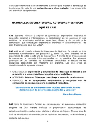 9
la evaluación formativa es una herramienta o proceso para mejorar el aprendizaje de
los alumnos. Se trata de una evaluación para el aprendizaje, y no simplemente
una evaluación del aprendizaje.
NATURALEZA DE CREATIVIDAD, ACTIVIDAD Y SERVICIO
¿QUÉ ES CAS?
CAS posibilita reforzar y ampliar el aprendizaje experiencial mediante el
desarrollo personal e interpersonal, la participación de los alumnos en una
variedad de actividades artísticas, deportivas, físicas y de servicio a la
comunidad que constituyen experiencias profundas y transformadoras, de
gran trascendencia para sus vidas”.
CAS está en el corazón mismo del Programa del Diploma. Es uno de los tres
elementos fundamentales del programa y, como tal, está presente en la
experiencia de todos y cada uno de los alumnos. A través de las tres áreas que
lo componen, a menudo interrelacionadas en la práctica, los alumnos
participan de una variedad de actividades simultáneas al estudio de las
disciplinas académicas del Programa del Diploma. Las tres áreas se
caracterizan de la siguiente manera:
 CREATIVIDAD: Exploración y ampliación de ideas que conducen a un
producto o a una actuación originales o interpretativos.
 ACTIVIDAD: Esfuerzo físico que contribuye a un estilo de vida sano.
 SERVICIO: Es el compromiso colaborativo y recíproco con la
comunidad en respuesta a una necesidad verdadera.
“El servicio no es simplemente un impulso emocional, es una
demostración de determinadas actitudes y valores.”
María Inés Piaggio
CAS tiene la importante función de complementar un programa académico
exigente de una manera holística al proporcionar oportunidades de
autodeterminación, colaboración, disfrute y alcance de logros. El programa de
CAS se individualiza de acuerdo con los intereses, los valores, las habilidades y
contexto del alumno.
 