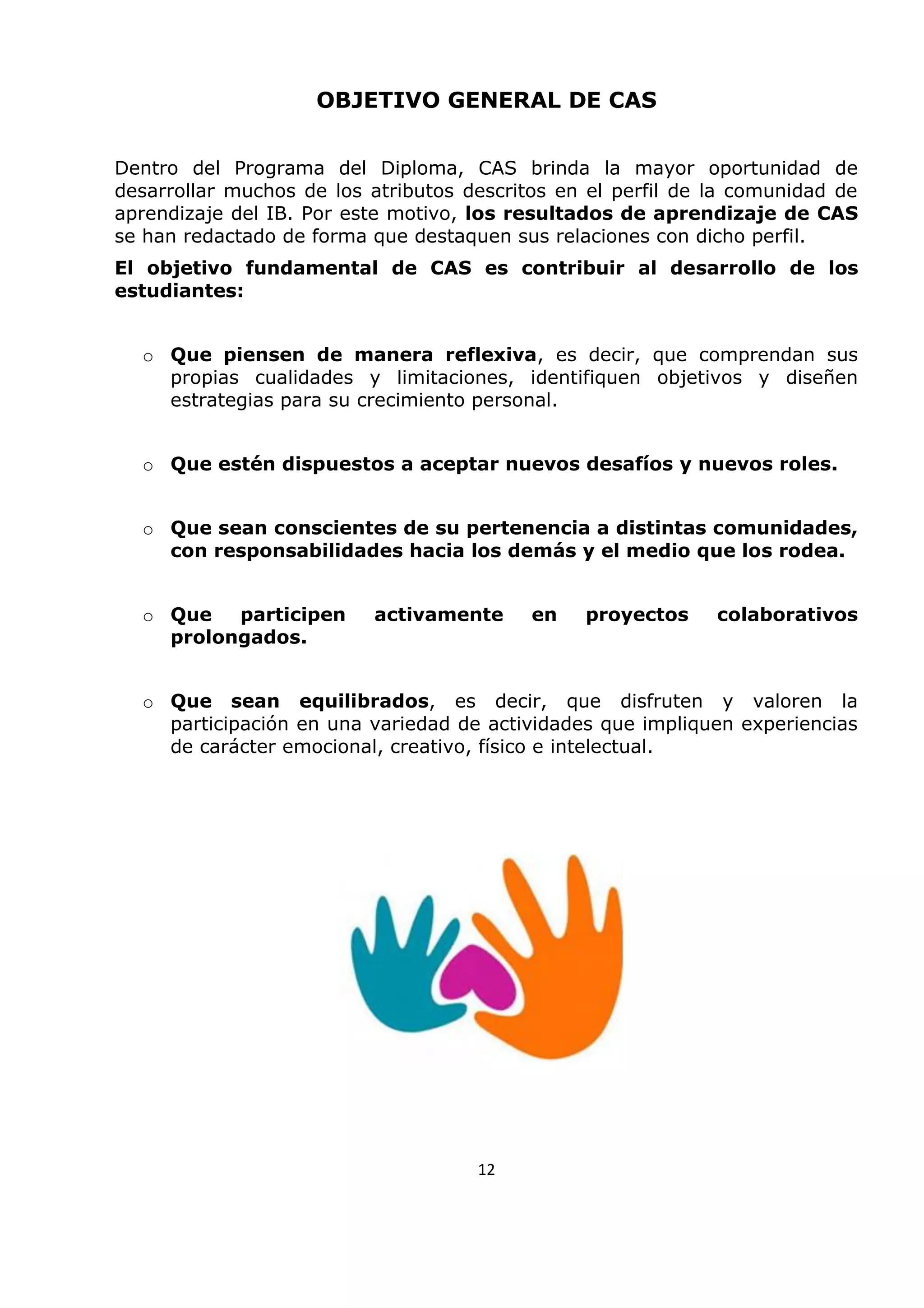 OBJETIVO GENERAL DE CAS
Dentro del Programa del Diploma, CAS brinda la mayor oportunidad de
desarrollar muchos de los atributos descritos en el perfil de la comunidad de
aprendizaje del IB. Por este motivo, los resultados de aprendizaje de CAS
se han redactado de forma que destaquen sus relaciones con dicho perfil.
El objetivo fundamental de CAS es contribuir al desarrollo de los
estudiantes:
o Que piensen de manera reflexiva, es decir, que comprendan sus
propias cualidades y limitaciones, identifiquen objetivos y diseñen
estrategias para su crecimiento personal.
o Que estén dispuestos a aceptar nuevos desafíos y nuevos roles.
o Que sean conscientes de su pertenencia a distintas comunidades,
con responsabilidades hacia los demás y el medio que los rodea.
o Que participen activamente en proyectos colaborativos
prolongados.
o Que sean equilibrados, es decir, que disfruten y valoren la
participación en una variedad de actividades que impliquen experiencias
de carácter emocional, creativo, físico e intelectual.
12
 