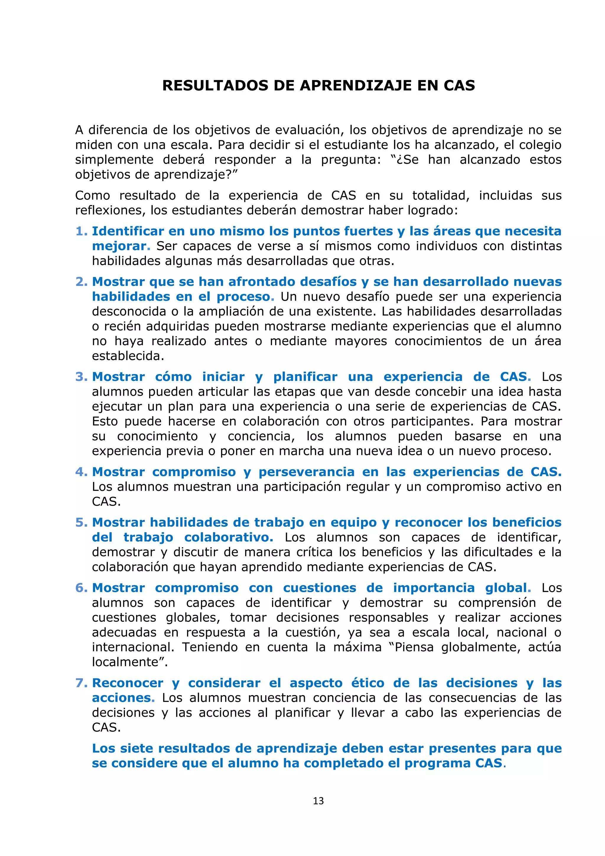 13
RESULTADOS DE APRENDIZAJE EN CAS
A diferencia de los objetivos de evaluación, los objetivos de aprendizaje no se
miden con una escala. Para decidir si el estudiante los ha alcanzado, el colegio
simplemente deberá responder a la pregunta: “¿Se han alcanzado estos
objetivos de aprendizaje?”
Como resultado de la experiencia de CAS en su totalidad, incluidas sus
reflexiones, los estudiantes deberán demostrar haber logrado:
1. Identificar en uno mismo los puntos fuertes y las áreas que necesita
mejorar. Ser capaces de verse a sí mismos como individuos con distintas
habilidades algunas más desarrolladas que otras.
2. Mostrar que se han afrontado desafíos y se han desarrollado nuevas
habilidades en el proceso. Un nuevo desafío puede ser una experiencia
desconocida o la ampliación de una existente. Las habilidades desarrolladas
o recién adquiridas pueden mostrarse mediante experiencias que el alumno
no haya realizado antes o mediante mayores conocimientos de un área
establecida.
3. Mostrar cómo iniciar y planificar una experiencia de CAS. Los
alumnos pueden articular las etapas que van desde concebir una idea hasta
ejecutar un plan para una experiencia o una serie de experiencias de CAS.
Esto puede hacerse en colaboración con otros participantes. Para mostrar
su conocimiento y conciencia, los alumnos pueden basarse en una
experiencia previa o poner en marcha una nueva idea o un nuevo proceso.
4. Mostrar compromiso y perseverancia en las experiencias de CAS.
Los alumnos muestran una participación regular y un compromiso activo en
CAS.
5. Mostrar habilidades de trabajo en equipo y reconocer los beneficios
del trabajo colaborativo. Los alumnos son capaces de identificar,
demostrar y discutir de manera crítica los beneficios y las dificultades e la
colaboración que hayan aprendido mediante experiencias de CAS.
6. Mostrar compromiso con cuestiones de importancia global. Los
alumnos son capaces de identificar y demostrar su comprensión de
cuestiones globales, tomar decisiones responsables y realizar acciones
adecuadas en respuesta a la cuestión, ya sea a escala local, nacional o
internacional. Teniendo en cuenta la máxima “Piensa globalmente, actúa
localmente”.
7. Reconocer y considerar el aspecto ético de las decisiones y las
acciones. Los alumnos muestran conciencia de las consecuencias de las
decisiones y las acciones al planificar y llevar a cabo las experiencias de
CAS.
Los siete resultados de aprendizaje deben estar presentes para que
se considere que el alumno ha completado el programa CAS.
 