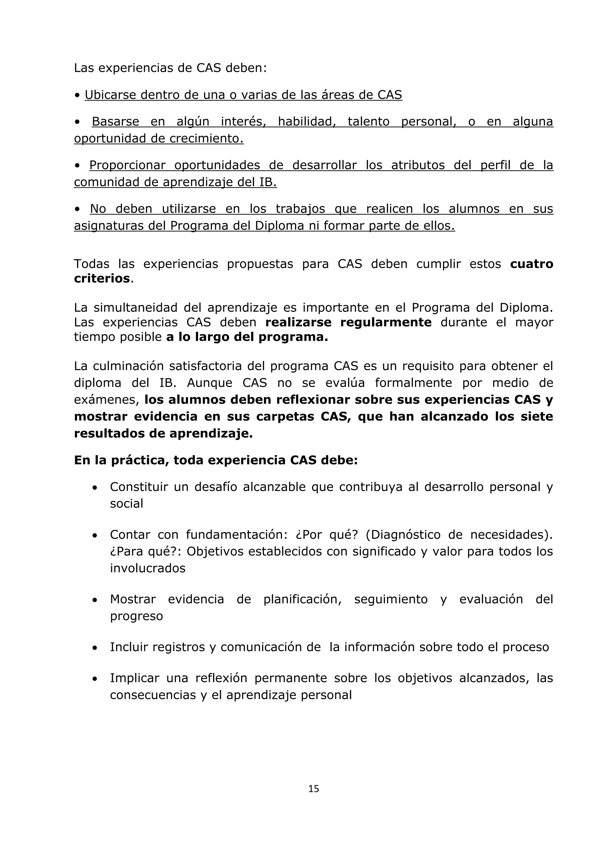 15
Las experiencias de CAS deben:
• Ubicarse dentro de una o varias de las áreas de CAS
• Basarse en algún interés, habilidad, talento personal, o en alguna
oportunidad de crecimiento.
• Proporcionar oportunidades de desarrollar los atributos del perfil de la
comunidad de aprendizaje del IB.
• No deben utilizarse en los trabajos que realicen los alumnos en sus
asignaturas del Programa del Diploma ni formar parte de ellos.
Todas las experiencias propuestas para CAS deben cumplir estos cuatro
criterios.
La simultaneidad del aprendizaje es importante en el Programa del Diploma.
Las experiencias CAS deben realizarse regularmente durante el mayor
tiempo posible a lo largo del programa.
La culminación satisfactoria del programa CAS es un requisito para obtener el
diploma del IB. Aunque CAS no se evalúa formalmente por medio de
exámenes, los alumnos deben reflexionar sobre sus experiencias CAS y
mostrar evidencia en sus carpetas CAS, que han alcanzado los siete
resultados de aprendizaje.
En la práctica, toda experiencia CAS debe:
 Constituir un desafío alcanzable que contribuya al desarrollo personal y
social
 Contar con fundamentación: ¿Por qué? (Diagnóstico de necesidades).
¿Para qué?: Objetivos establecidos con significado y valor para todos los
involucrados
 Mostrar evidencia de planificación, seguimiento y evaluación del
progreso
 Incluir registros y comunicación de la información sobre todo el proceso
 Implicar una reflexión permanente sobre los objetivos alcanzados, las
consecuencias y el aprendizaje personal
 