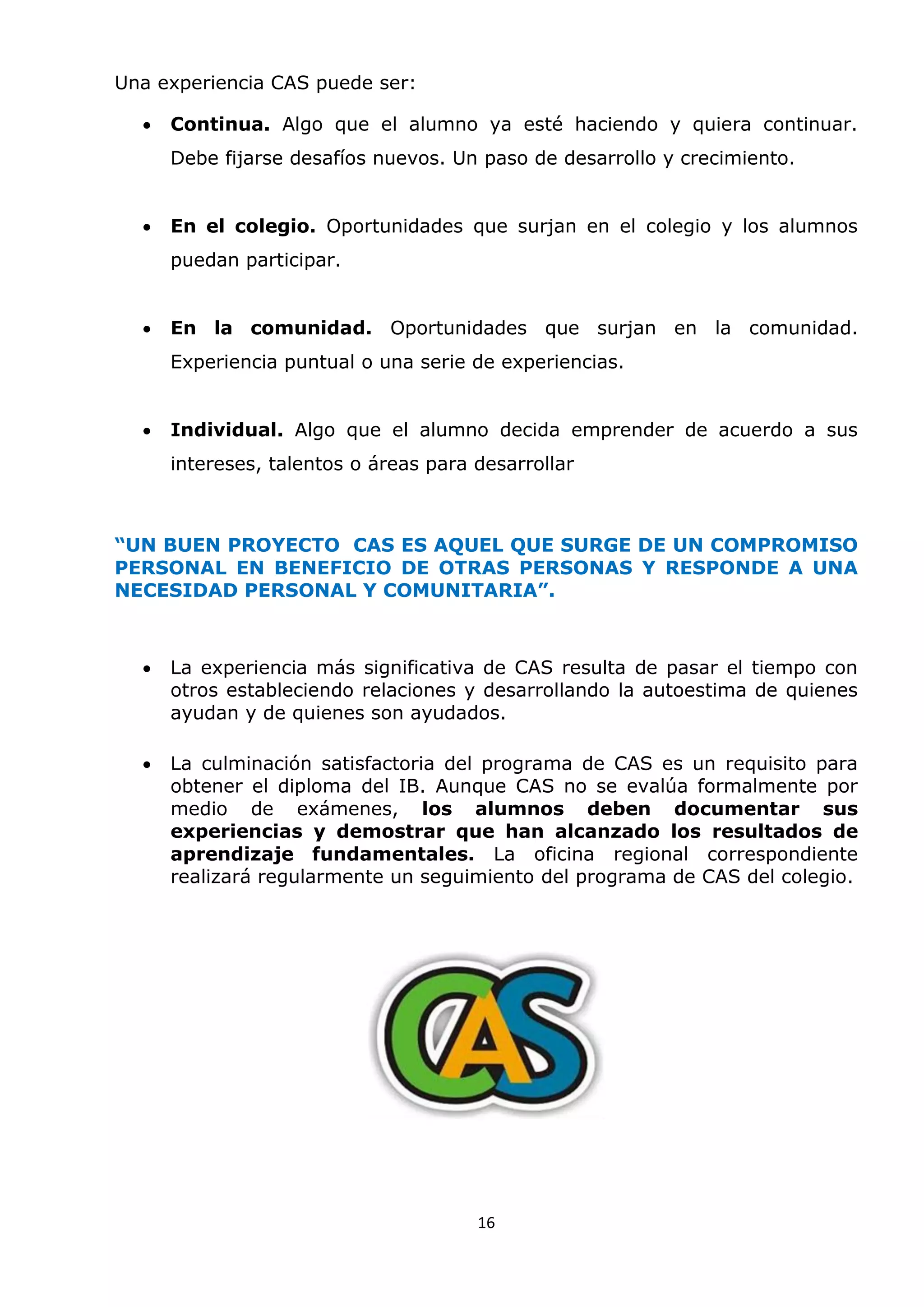 16
Una experiencia CAS puede ser:
 Continua. Algo que el alumno ya esté haciendo y quiera continuar.
Debe fijarse desafíos nuevos. Un paso de desarrollo y crecimiento.
 En el colegio. Oportunidades que surjan en el colegio y los alumnos
puedan participar.
 En la comunidad. Oportunidades que surjan en la comunidad.
Experiencia puntual o una serie de experiencias.
 Individual. Algo que el alumno decida emprender de acuerdo a sus
intereses, talentos o áreas para desarrollar
“UN BUEN PROYECTO CAS ES AQUEL QUE SURGE DE UN COMPROMISO
PERSONAL EN BENEFICIO DE OTRAS PERSONAS Y RESPONDE A UNA
NECESIDAD PERSONAL Y COMUNITARIA”.
 La experiencia más significativa de CAS resulta de pasar el tiempo con
otros estableciendo relaciones y desarrollando la autoestima de quienes
ayudan y de quienes son ayudados.
 La culminación satisfactoria del programa de CAS es un requisito para
obtener el diploma del IB. Aunque CAS no se evalúa formalmente por
medio de exámenes, los alumnos deben documentar sus
experiencias y demostrar que han alcanzado los resultados de
aprendizaje fundamentales. La oficina regional correspondiente
realizará regularmente un seguimiento del programa de CAS del colegio.
 