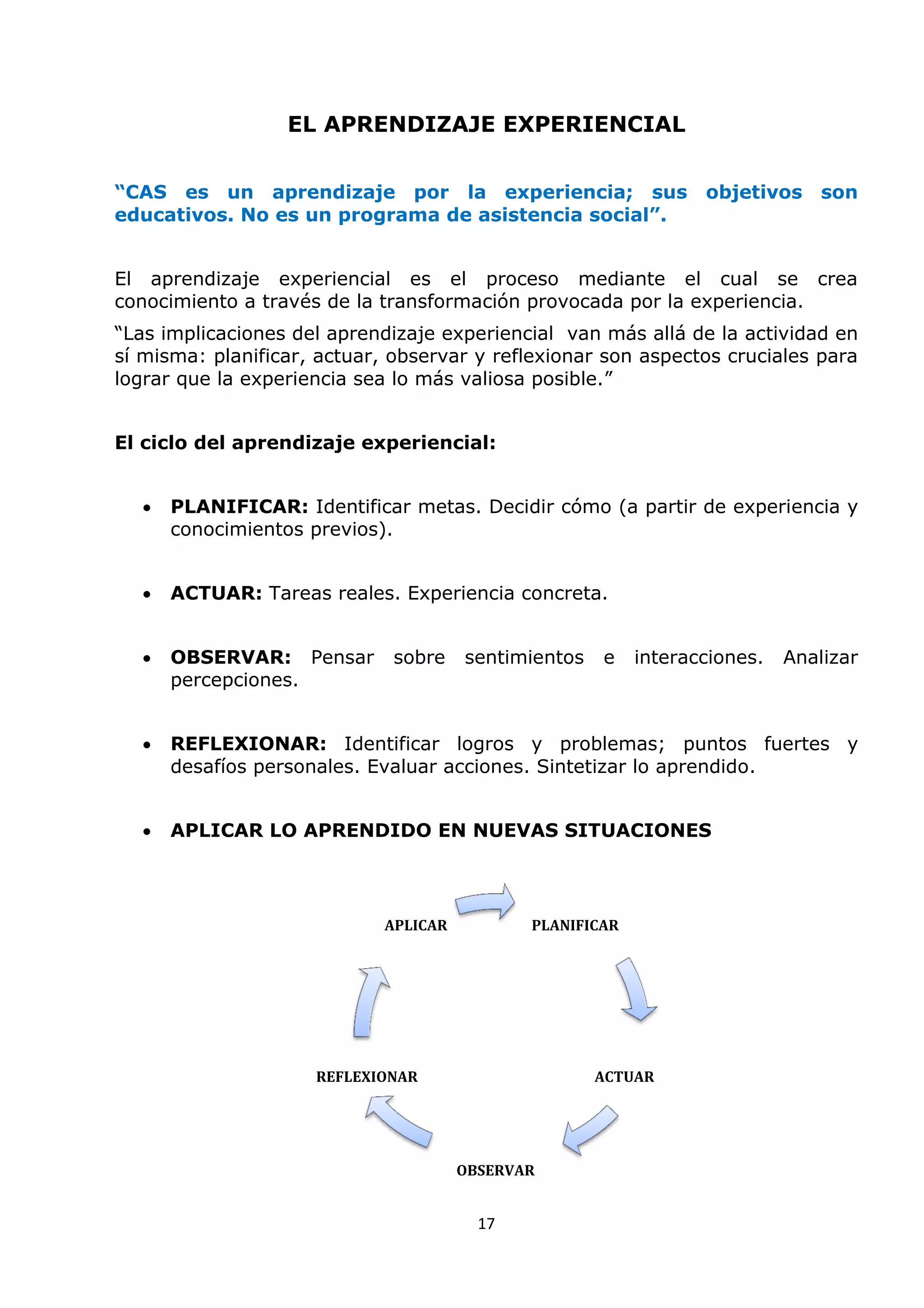 17
EL APRENDIZAJE EXPERIENCIAL
“CAS es un aprendizaje por la experiencia; sus objetivos son
educativos. No es un programa de asistencia social”.
El aprendizaje experiencial es el proceso mediante el cual se crea
conocimiento a través de la transformación provocada por la experiencia.
“Las implicaciones del aprendizaje experiencial van más allá de la actividad en
sí misma: planificar, actuar, observar y reflexionar son aspectos cruciales para
lograr que la experiencia sea lo más valiosa posible.”
El ciclo del aprendizaje experiencial:
 PLANIFICAR: Identificar metas. Decidir cómo (a partir de experiencia y
conocimientos previos).
 ACTUAR: Tareas reales. Experiencia concreta.
 OBSERVAR: Pensar sobre sentimientos e interacciones. Analizar
percepciones.
 REFLEXIONAR: Identificar logros y problemas; puntos fuertes y
desafíos personales. Evaluar acciones. Sintetizar lo aprendido.
 APLICAR LO APRENDIDO EN NUEVAS SITUACIONES
PLANIFICAR
ACTUAR
OBSERVAR
REFLEXIONAR
APLICAR
 