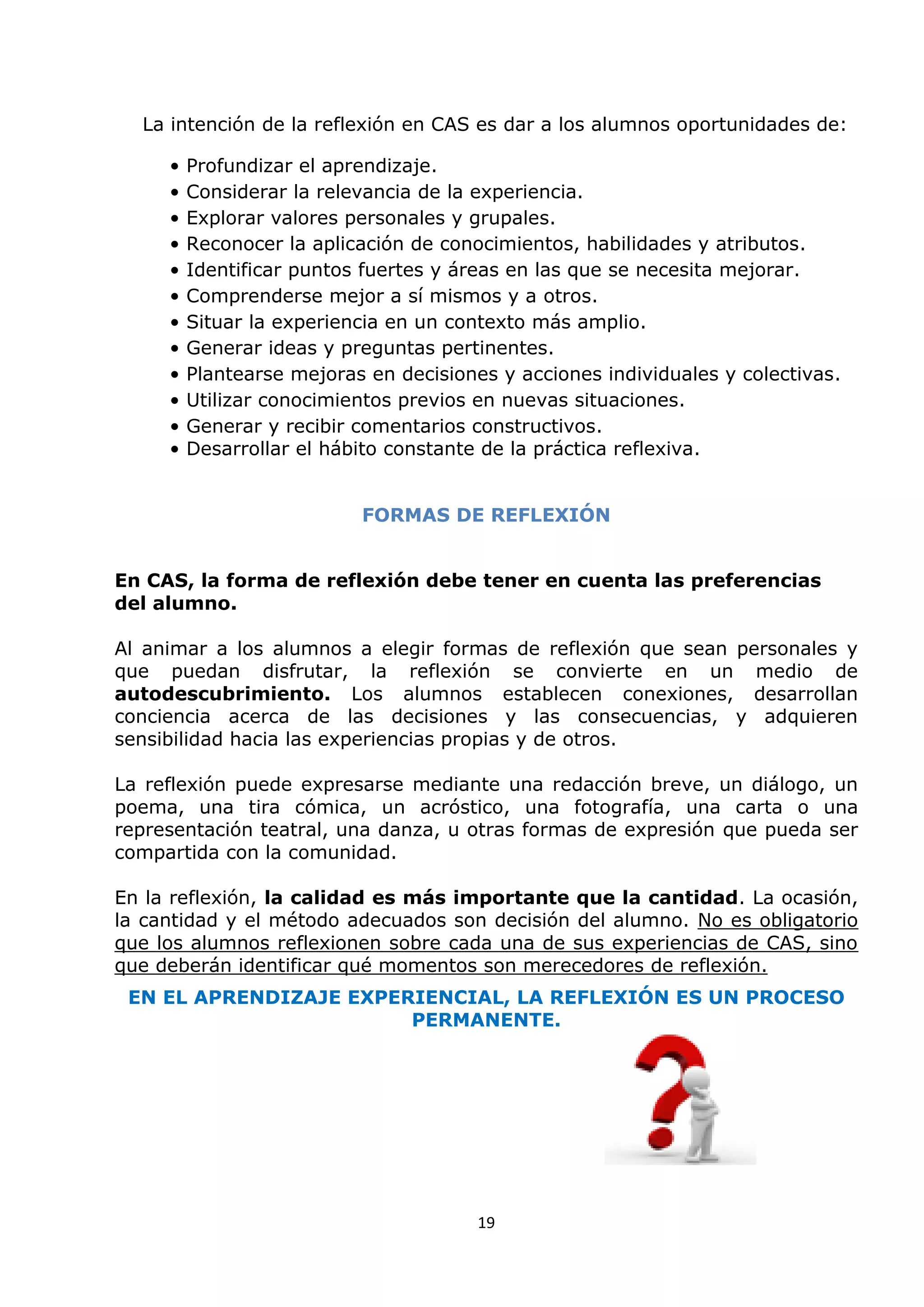 19
La intención de la reflexión en CAS es dar a los alumnos oportunidades de:
• Profundizar el aprendizaje.
• Considerar la relevancia de la experiencia.
• Explorar valores personales y grupales.
• Reconocer la aplicación de conocimientos, habilidades y atributos.
• Identificar puntos fuertes y áreas en las que se necesita mejorar.
• Comprenderse mejor a sí mismos y a otros.
• Situar la experiencia en un contexto más amplio.
• Generar ideas y preguntas pertinentes.
• Plantearse mejoras en decisiones y acciones individuales y colectivas.
• Utilizar conocimientos previos en nuevas situaciones.
• Generar y recibir comentarios constructivos.
• Desarrollar el hábito constante de la práctica reflexiva.
FORMAS DE REFLEXIÓN
En CAS, la forma de reflexión debe tener en cuenta las preferencias
del alumno.
Al animar a los alumnos a elegir formas de reflexión que sean personales y
que puedan disfrutar, la reflexión se convierte en un medio de
autodescubrimiento. Los alumnos establecen conexiones, desarrollan
conciencia acerca de las decisiones y las consecuencias, y adquieren
sensibilidad hacia las experiencias propias y de otros.
La reflexión puede expresarse mediante una redacción breve, un diálogo, un
poema, una tira cómica, un acróstico, una fotografía, una carta o una
representación teatral, una danza, u otras formas de expresión que pueda ser
compartida con la comunidad.
En la reflexión, la calidad es más importante que la cantidad. La ocasión,
la cantidad y el método adecuados son decisión del alumno. No es obligatorio
que los alumnos reflexionen sobre cada una de sus experiencias de CAS, sino
que deberán identificar qué momentos son merecedores de reflexión.
EN EL APRENDIZAJE EXPERIENCIAL, LA REFLEXIÓN ES UN PROCESO
PERMANENTE.
 