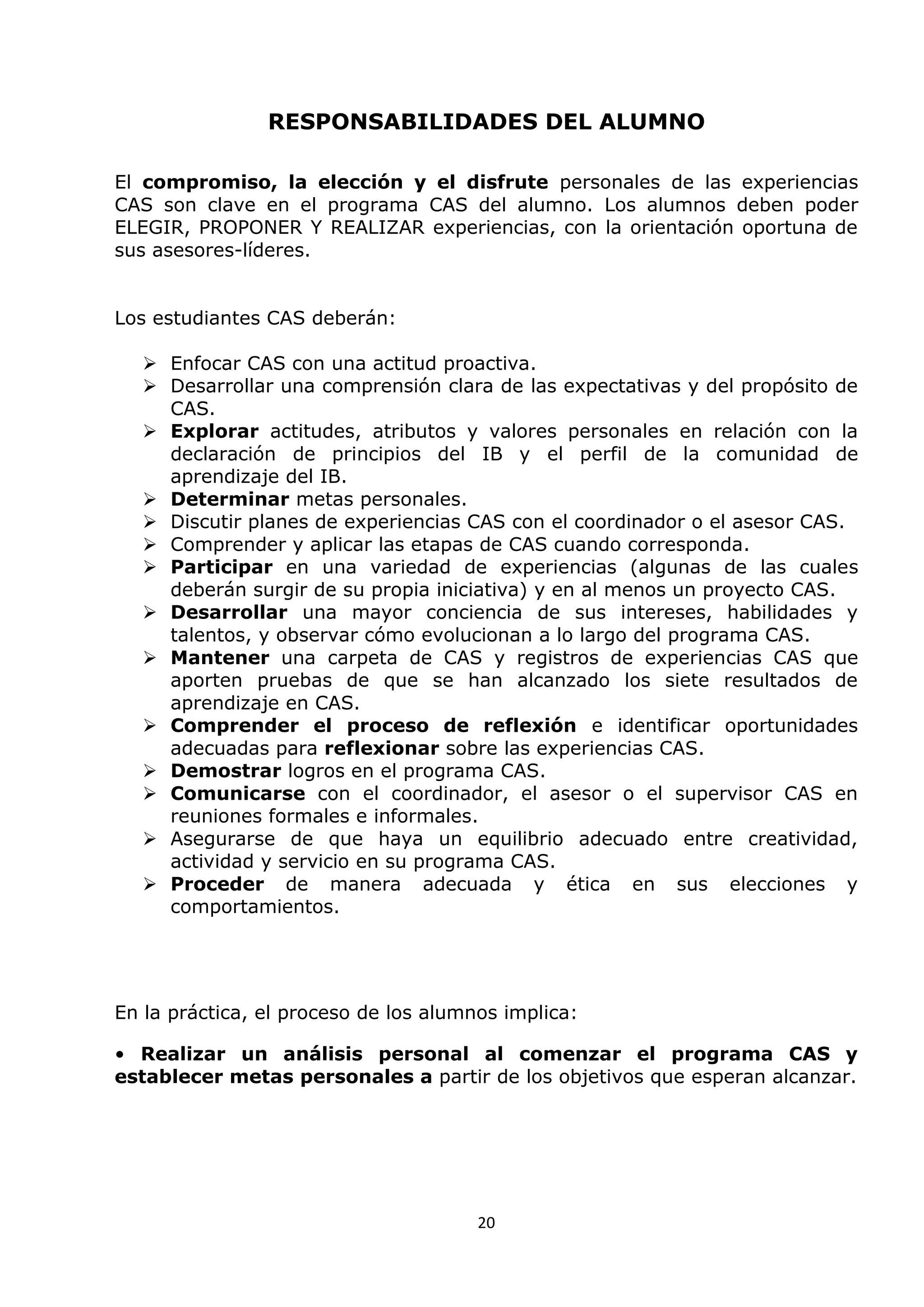 20
RESPONSABILIDADES DEL ALUMNO
El compromiso, la elección y el disfrute personales de las experiencias
CAS son clave en el programa CAS del alumno. Los alumnos deben poder
ELEGIR, PROPONER Y REALIZAR experiencias, con la orientación oportuna de
sus asesores-líderes.
Los estudiantes CAS deberán:
 Enfocar CAS con una actitud proactiva.
 Desarrollar una comprensión clara de las expectativas y del propósito de
CAS.
 Explorar actitudes, atributos y valores personales en relación con la
declaración de principios del IB y el perfil de la comunidad de
aprendizaje del IB.
 Determinar metas personales.
 Discutir planes de experiencias CAS con el coordinador o el asesor CAS.
 Comprender y aplicar las etapas de CAS cuando corresponda.
 Participar en una variedad de experiencias (algunas de las cuales
deberán surgir de su propia iniciativa) y en al menos un proyecto CAS.
 Desarrollar una mayor conciencia de sus intereses, habilidades y
talentos, y observar cómo evolucionan a lo largo del programa CAS.
 Mantener una carpeta de CAS y registros de experiencias CAS que
aporten pruebas de que se han alcanzado los siete resultados de
aprendizaje en CAS.
 Comprender el proceso de reflexión e identificar oportunidades
adecuadas para reflexionar sobre las experiencias CAS.
 Demostrar logros en el programa CAS.
 Comunicarse con el coordinador, el asesor o el supervisor CAS en
reuniones formales e informales.
 Asegurarse de que haya un equilibrio adecuado entre creatividad,
actividad y servicio en su programa CAS.
 Proceder de manera adecuada y ética en sus elecciones y
comportamientos.
En la práctica, el proceso de los alumnos implica:
• Realizar un análisis personal al comenzar el programa CAS y
establecer metas personales a partir de los objetivos que esperan alcanzar.
 