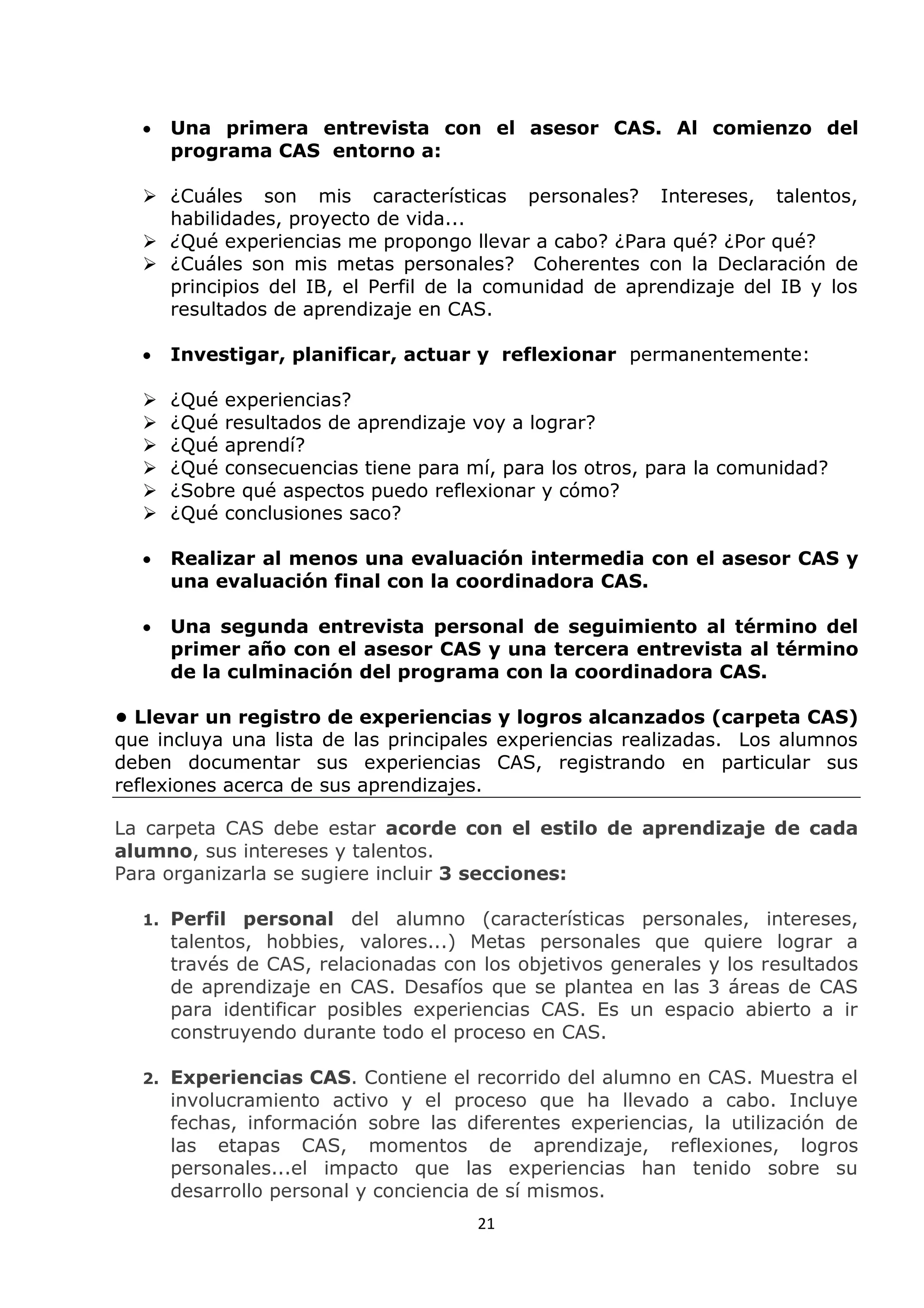 21
 Una primera entrevista con el asesor CAS. Al comienzo del
programa CAS entorno a:
 ¿Cuáles son mis características personales? Intereses, talentos,
habilidades, proyecto de vida...
 ¿Qué experiencias me propongo llevar a cabo? ¿Para qué? ¿Por qué?
 ¿Cuáles son mis metas personales? Coherentes con la Declaración de
principios del IB, el Perfil de la comunidad de aprendizaje del IB y los
resultados de aprendizaje en CAS.
 Investigar, planificar, actuar y reflexionar permanentemente:
 ¿Qué experiencias?
 ¿Qué resultados de aprendizaje voy a lograr?
 ¿Qué aprendí?
 ¿Qué consecuencias tiene para mí, para los otros, para la comunidad?
 ¿Sobre qué aspectos puedo reflexionar y cómo?
 ¿Qué conclusiones saco?
 Realizar al menos una evaluación intermedia con el asesor CAS y
una evaluación final con la coordinadora CAS.
 Una segunda entrevista personal de seguimiento al término del
primer año con el asesor CAS y una tercera entrevista al término
de la culminación del programa con la coordinadora CAS.
• Llevar un registro de experiencias y logros alcanzados (carpeta CAS)
que incluya una lista de las principales experiencias realizadas. Los alumnos
deben documentar sus experiencias CAS, registrando en particular sus
reflexiones acerca de sus aprendizajes.
La carpeta CAS debe estar acorde con el estilo de aprendizaje de cada
alumno, sus intereses y talentos.
Para organizarla se sugiere incluir 3 secciones:
1. Perfil personal del alumno (características personales, intereses,
talentos, hobbies, valores...) Metas personales que quiere lograr a
través de CAS, relacionadas con los objetivos generales y los resultados
de aprendizaje en CAS. Desafíos que se plantea en las 3 áreas de CAS
para identificar posibles experiencias CAS. Es un espacio abierto a ir
construyendo durante todo el proceso en CAS.
2. Experiencias CAS. Contiene el recorrido del alumno en CAS. Muestra el
involucramiento activo y el proceso que ha llevado a cabo. Incluye
fechas, información sobre las diferentes experiencias, la utilización de
las etapas CAS, momentos de aprendizaje, reflexiones, logros
personales...el impacto que las experiencias han tenido sobre su
desarrollo personal y conciencia de sí mismos.
 